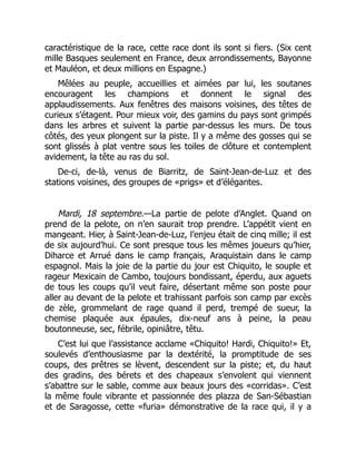 caractéristique de la race, cette race dont ils sont si fiers. (Six cent
mille Basques seulement en France, deux arrondissements, Bayonne
et Mauléon, et deux millions en Espagne.)
Mêlées au peuple, accueillies et aimées par lui, les soutanes
encouragent les champions et donnent le signal des
applaudissements. Aux fenêtres des maisons voisines, des têtes de
curieux s’étagent. Pour mieux voir, des gamins du pays sont grimpés
dans les arbres et suivent la partie par-dessus les murs. De tous
côtés, des yeux plongent sur la piste. Il y a même des gosses qui se
sont glissés à plat ventre sous les toiles de clôture et contemplent
avidement, la tête au ras du sol.
De-ci, de-là, venus de Biarritz, de Saint-Jean-de-Luz et des
stations voisines, des groupes de «prigs» et d’élégantes.
Mardi, 18 septembre.—La partie de pelote d’Anglet. Quand on
prend de la pelote, on n’en saurait trop prendre. L’appétit vient en
mangeant. Hier, à Saint-Jean-de-Luz, l’enjeu était de cinq mille; il est
de six aujourd’hui. Ce sont presque tous les mêmes joueurs qu’hier,
Diharce et Arrué dans le camp français, Araquistain dans le camp
espagnol. Mais la joie de la partie du jour est Chiquito, le souple et
rageur Mexicain de Cambo, toujours bondissant, éperdu, aux aguets
de tous les coups qu’il veut faire, désertant même son poste pour
aller au devant de la pelote et trahissant parfois son camp par excès
de zèle, grommelant de rage quand il perd, trempé de sueur, la
chemise plaquée aux épaules, dix-neuf ans à peine, la peau
boutonneuse, sec, fébrile, opiniâtre, têtu.
C’est lui que l’assistance acclame «Chiquito! Hardi, Chiquito!» Et,
soulevés d’enthousiasme par la dextérité, la promptitude de ses
coups, des prêtres se lèvent, descendent sur la piste; et, du haut
des gradins, des bérets et des chapeaux s’envolent qui viennent
s’abattre sur le sable, comme aux beaux jours des «corridas». C’est
la même foule vibrante et passionnée des plazza de San-Sébastian
et de Saragosse, cette «furia» démonstrative de la race qui, il y a
 