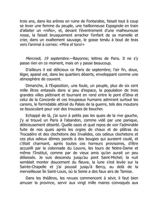 trois ans, dans les arènes en ruine de Fontarabie, faisait tout à coup
se lever une femme du peuple, une haillonneuse Espagnole en train
d’allaiter un «niño», et, devant l’éventrement d’une malheureuse
rosse, la faisait brusquement arracher l’enfant de sa mamelle et
crier, dans un exaltement sauvage, le gosse tendu à bout de bras
vers l’animal à cornes: «Mira el toro!»
Mercredi, 19 septembre.—Bayonne; lettres de Paris. Il ne s’y
passe rien en ce moment, mais on y passe beaucoup.
D’ailleurs il est délicieux ce Paris de septembre; l’air fin, doux,
léger, apaisé est, dans les quartiers déserts, enveloppant comme une
atmosphère de couvent.
Dimanche, à l’Exposition, une foule, un peuple, plus de six cent
mille êtres entassés dans si peu d’espace, la population de trois
grandes villes piétinant et tournant en rond entre le pont d’Iéna et
celui de la Concorde et ces troupeaux humains admirant surtout les
canons, le formidable attirail du Palais de la guerre, tels des moutons
se bousculant pour voir des trousses de boucher.
Echappé de là, j’ai suivi à petits pas les quais de la rive gauche,
j’y ai trouvé un Paris à l’abandon, comme vidé par une panique,
délicieusement déserté. Quelle oasis et quel repos de voir l’admirable
fuite de nos quais après les orgies de chaux et de plâtras du
Trocadéro et des clochetons des Invalides, ces odieux clochetons et
ces plus odieux dômes pareils à des bougies qui auraient coulé, et
c’était charmant, après toutes ces horreurs provisoires, d’être
accueilli par la colonnade du Louvre, les tours de Notre-Dame et
même l’Institut, comme par de vieux amis qu’on aurait un peu
délaissés. Je suis descendu jusqu’au pont Saint-Michel; la nuit
semblait monter doucement du fleuve, la lune s’est levée sur la
Sainte-Chapelle et j’ai poussé jusqu’à Bercy, au delà de la
merveilleuse île Saint-Louis, où la Seine a des faux airs de Tamise.
Dans les théâtres, les revues commencent à sévir, il faut bien
amuser la province, servir aux vingt mille maires convoqués aux
 