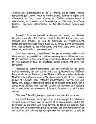 Tuileries de la fanfreluche et de la femme, de la petite femme
retroussée par Grévin. Pour le même public, Samuel a repris aux
«Variétés», le trop connu «Carnet du Diable» comme Deval à
«l’Athénée», va reprendre les «Demi-Vierges» et l’Ambigu, les «Deux
Gosses», spectacle d’Exposition, de fin d’Exposition, soldes pas
chers.
Samedi 22 septembre.—Onze heures et demie, aux Folies-
Bergère, le coucher des maires. —Sont-ils tous là? En tous cas, une
légende leur assigne, ce soir, le promenoir de l’établissement
Marchand comme étape finale. C’est ici, au milieu du va-et-vient des
filles, des œillades et des frôlements, que Paris veut, avec ou sans
écharpes, les invités du gouvernement.
Dans les maisons hospitalières, les pensionnaires arboreront-
elles, ce soir, les jarretières tricolores remarquées et dénoncées par
M. de Goncourt, le jour des obsèques de Victor Hugo? Deuil national
et fête populaire! Que de Quatorze juillet depuis ont revu ces
jarretières!
Pourquoi la blague parisienne veut-elle aujourd’hui les bons
maires éméchés, un peu bus et prêts aux guilledous? Au Théâtre-
Français de la rue Blanche, entre Maria la Bella et mademoiselle du
Minil, la même légende veut qu’ils n’aient pas hésité et ceux, menés
là par M. Leygues pour entendre mademoiselle Moreno dire une
fable, ont, paraît-il, lâchement abusé de la double porte pour filer à
droite et se défiler; mais ceux-là, ce sont les honteux de l’adultère
et, si mesdames les mairesses réclament, ils auront un alibi à leur
donner.
C’est aux Folies-Bergère que nous sommes allés les retrouver.
Y sont-ils? En tous cas, le spectacle vaut le voyage; les habituées
se sont mises en frais; que de ruches et de fanfreluches, toutes les
perruches au perchoir. Ah! nous l’avons, la tenue de bataille. Ces
dames sont là évidemment pour les maires, car elles n’ont d’yeux et
de sourires que pour les quinquagénaires en redingotes; ce soir, la
 
