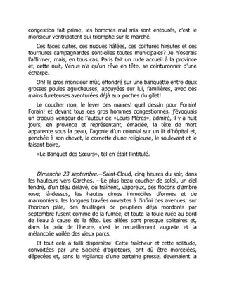 congestion fait prime, les hommes mal mis sont entourés, c’est le
monsieur ventripotent qui triomphe sur le marché.
Ces faces cuites, ces nuques hâlées, ces coiffures hirsutes et ces
tournures campagnardes sont-elles toutes municipales? Je n’oserais
l’affirmer; mais, en tous cas, Paris fait un rude accueil à la province
et, cette nuit, Vénus n’a qu’un rêve en tête, se ceinturonner d’une
écharpe.
Oh! le gros monsieur mûr, effondré sur une banquette entre deux
grosses poules aguicheuses, appuyées sur lui, familières, avec des
mains fureteuses aventurées déjà aux poches du gilet!
Le coucher non, le lever des maires! quel dessin pour Forain!
Forain! et devant tous ces gros hommes congestionnés, j’évoquais
un croquis vengeur de l’auteur de «Leurs Mères», admiré, il y a huit
jours, en province et représentant, émaciée, la tête de mort
apparente sous la peau, l’agonie d’un colonial sur un lit d’hôpital et,
penchée à son chevet, la cornette d’une religieuse, le soulevant et le
faisant boire,
«Le Banquet des Sœurs», tel en était l’intitulé.
Dimanche 23 septembre.—Saint-Cloud, cinq heures du soir, dans
les hauteurs vers Garches. —Le plus beau coucher de soleil, un ciel
tendre, d’un bleu délavé, où traînent, vaporeux, des flocons d’ambre
rose; là-dessus, les hautes cimes immobiles d’ormes et de
marronniers, les longues travées ouvertes à l’infini des avenues; sur
l’horizon pâle, des feuillages de peupliers déjà mordorés par
septembre fusent comme de la fumée, et toute la foule ruée au bord
de l’eau à cause de la fête. Les allées sont presque solitaires et,
dans la paix de l’heure, c’est le recueillement auguste et la
mélancolie voilée des vieux parcs.
Et tout cela a failli disparaître! Cette fraîcheur et cette solitude,
convoitées par une Société d’agioteurs, ont dû être morcelées,
dépecées et, sans la vigilance d’une certaine presse, devenaient la
 