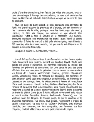 proie d’une bande noire qui en faisait des villas de rapport, tout un
parc de cottages à l’usage des suburbains, ce que sont devenus les
parcs de Garches et celui de Saint-Gratien, ce que va devenir le parc
de Chaiges.
Oui, ce parc de Saint-Cloud, le plus populaire des environs de
Paris, ce grand espace de pelouses et d’arbres, qui est comme un
des poumons de la ville, puisque tous les faubourgs viennent y
respirer, ce bien du peuple, en somme, et qui devrait être
inaliénable, l’Etat a failli le vendre et le morceler. Une Société,
anonyme d’ailleurs (de marchands de biens) avait flairé la bonne
spéculation à faire, le marché a été près de se signer, mais l’alerte a
été donnée, des journaux, avertis, ont poussé le cri d’alarme et le
danger a été cette fois évité.
Jusques à quand?... Sentinelles, veillez!...
Lundi 24 septembre.—L’esprit de Gavroche. —Une heure après-
midi, boulevard des Italiens, devant un Bouillon Duval. Toute une
bande de Cooks y stationne, les hommes hésitants au milieu des
femmes qui pérorent et consultent sur une carte le prix des plats
affichés; tout un troupeau de pèlerins comme on en rencontre dans
les trains de Lourdes: waterproofs pisseux, grosses chaussures
lacées, vêtements fripés et mangés de poussière, les femmes en
petit chignon serré sous des chapeaux de toile cirée, les hommes en
casquette de voyage: tout le débarquement terne et maupiteux
d’une nuit passée en chemin de fer; d’ailleurs l’œil en joie, des faces
rondes et luisantes tout émerillonnées, des mines rougeaudes qui
respirent la santé et la mer; l’émerveillement égayé d’une descente
de train de plaisir (trois jours à Paris, départ le vendredi soir, retour
le mardi matin, Bruxelles, Anvers, Audenarde, Ostende); car ces
visiteurs sont des Belges. Je l’aurais parié, ils ont la rondeur et la
prudence flamandes. «Le menu leur goûte. Maintenant il s’agit de
savoir, savez-vous, ce que ça va coûter.» D’ailleurs, pas d’erreur
possible, des hommes, sur leur casquette, des femmes, sur leur
chapeau, portent «Ostende» sur une petite bande de papier.
 