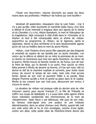 «Toute une bourriche», résume Gavroche qui passe les deux
mains dans ses profondes: «Malheur! les huîtres qui vont bouffer.»
Vendredi 28 septembre.—Kawakami chez la Loïe Fuller. —Car il
n’y a pas qu’elle, cette touchante et maniérée Sada Yacco, d’un fard
si délicat et d’une intensité si tragique dans son agonie de la Gesha
et du Chevalier; il y a lui, Alojiro Kawakami, le mari et l’éducateur de
la tragédienne, déjà remarqué à côté d’elle dans le «Chevalier et la
Gesha» et tout à fait remarquable dans ce drame de «Késa»
aujourd’hui au programme, la «Késa», où le Japonais, après la
Japonaise, donne la plus terrifiante et la plus bouleversante agonie
qu’on ait vue au théâtre dans la mort du jeune Morito.
«Késa», c’est l’histoire d’une jeune fille capturée par des brigands
et arrachée du repaire de ces bandits par un jeune chevalier, «un
ronin» qui la délivre et obtient de sa mère la promesse de sa main.
Le drame ne commence que trois ans après l’aventure. Au retour de
la guerre, Morito trouve sa fiancée mariée et, de fureur, jure de tuer
la mère de Késa, qui l’a donnée à un autre. Pour sauver sa mère
Késa promet à Morito de devenir sa femme, s’il tue son mari; elle lui
donne la clef de la chambre nuptiale et convient, pour éviter toute
erreur, de couvrir la lampe de son voile; mais cela n’est qu’une
feinte. Eprise de son mari et pourtant fidèle à sa parole, Késa
éloigne l’homme qu’elle a livré et prend sa place dans le lit nuptial.
Morito la tue croyant tuer son rival puis, découvrant son erreur, il
s’ouvre le ventre.
La situation de «Késa» est presque celle du dernier acte du «Roi
s’amuse» quand, pour sauver François Ier
, la fille de Triboulet va
s’offrir aux coups de Saltabadil; il y a aussi dans cette agonie d’âme
d’une volontaire condamnée des réminiscences de la mort de
«Desdemone». Sada Yacco y est délicieuse, elle joue de son voile,
du fameux voile-signal avec une pudeur et une tristesse
attendrissantes; dans sa scène d’amour avec Morito, quand elle met
son voile entre elle et lui et s’en enveloppe, comme d’une égide,
contre son désir, cette petite idole de l’Extrême-Orient donne des
 