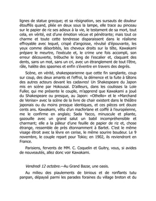lignes de statue grecque; et sa résignation, ses sursauts de douleur
étouffés quand, pliée en deux sous la lampe, elle trace au pinceau
sur le papier de riz ses adieux à la vie, le testament de sa mort, tout
cela, en vérité, est d’une émotion vécue et pénétrante; mais tout ce
charme et toute cette tendresse disparaissent dans le réalisme
effroyable avec lequel, crispé d’angoisse, révulsé d’épouvante, les
yeux comme désorbités, les cheveux droits sur la tête, Kawakami
prépare le meurtre, l’exécute et, le crime une fois accompli, son
erreur découverte, trébuche le long de l’escalier et, claquant des
dents, sans un mot, sans un cri, avec un étranglement de tout l’être,
râle, halète des spasmes et enfin s’éventre en travers des degrés.
Scène, en vérité, shakespearienne que cette fin sanglante, coup
sur coup, des deux amants et l’effroi, la démence et la fuite à tâtons
des autres acteurs devant les cadavres! Un Shakespeare du Japon
mis en scène par Hokousaï. D’ailleurs, dans les coulisses la Loïe
Fuller, qui me présente le couple, m’apprend que Kawakami a joué
du Shakespeare ou presque, au Japon: «Othello» et le «Marchand
de Venise» avec la scène de la livre de chair existent dans le théâtre
japonais ou du moins presque identiques, et ces pièces ont douze
cents ans. Kawakami, vêtu d’un macferlane et coiffé à l’européenne,
me le confirme en anglais; Sada Yacco, minuscule et pliante,
gazouille avec un grand salut un babil incompréhensible et
charmant; elle a la pâleur d’une feuille de papier de riz et, chose
étrange, ressemble de près étonnamment à Bartet. C’est le même
visage étroit avec la lèvre en cerise, le même sourire boudeur. Le 9
novembre, le couple repart pour Tokio; en 1902, ils reviendront en
France.
Parisiens, fervents de MM. C. Coquelin et Guitry, vous, si avides
de nouveautés, allez donc voir Kawakami.
Vendredi 12 octobre.—Au Grand Bazar, une oasis.
Au milieu des piaulements de binious et de ronflants tutu
panpan, dépaysé parmi les parades foraines du village breton et du
 