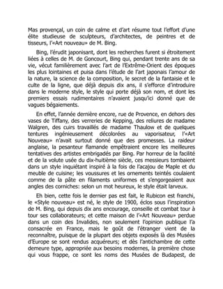 Mas provençal, un coin de calme et d’art résume tout l’effort d’une
élite studieuse de sculpteurs, d’architectes, de peintres et de
tisseurs, l’«Art nouveau» de M. Bing.
Bing, l’érudit japonisant, dont les recherches furent si étroitement
liées à celles de M. de Goncourt, Bing qui, pendant trente ans de sa
vie, vécut familièrement avec l’art de l’Extrême-Orient des époques
les plus lointaines et puisa dans l’étude de l’art japonais l’amour de
la nature, la science de la composition, le secret de la fantaisie et le
culte de la ligne, que déjà depuis dix ans, il s’efforce d’introduire
dans le moderne style, le style qui porte déjà son nom, et dont les
premiers essais rudimentaires n’avaient jusqu’ici donné que de
vagues bégaiements.
En effet, l’année dernière encore, rue de Provence, en dehors des
vases de Tiffany, des verreries de Kepping, des reliures de madame
Walgren, des cuirs travaillés de madame Thaulow et de quelques
tentures ingénieusement décolorées au vaporisateur, l’«Art
Nouveau» n’avait surtout donné que des promesses. La raideur
anglaise, la pesanteur flamande empêtraient encore les meilleures
tentatives des artistes embrigadés par Bing. Par horreur de la facilité
et de la volute usée du dix-huitième siècle, ces messieurs tombaient
dans un style inquiétant inspiré à la fois de l’acajou de Maple et du
meuble de cuisine; les voussures et les ornements teintés coulaient
comme de la pâte en filaments uniformes et s’engorgeaient aux
angles des corniches: selon un mot heureux, le style était larveux.
Eh bien, cette fois le dernier pas est fait, le Rubicon est franchi,
le «Style nouveau» est né, le style de 1900, éclos sous l’inspiration
de M. Bing, qui depuis dix ans encourage, conseille et combat tour à
tour ses collaborateurs; et cette maison de l’«Art Nouveau» perdue
dans un coin des Invalides, non seulement l’opinion publique l’a
consacrée en France, mais le goût de l’étranger vient de la
reconnaître, puisque de la plupart des objets exposés là des Musées
d’Europe se sont rendus acquéreurs; et dès l’antichambre de cette
demeure type, appropriée aux besoins modernes, la première chose
qui vous frappe, ce sont les noms des Musées de Budapest, de
 