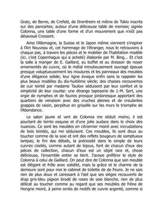 Gratz, de Berne, de Crefeld, de Drontheim et même de Tokio inscrits
sur des pancartes, autour d’une délicieuse table de merisier, signée
Colonna, une table d’une forme et d’un mouvement que n’eût pas
désavoué Cressent.
Ainsi l’Allemagne, la Suisse et le Japon même viennent s’inspirer
à l’Art Nouveau et, cet hommage de l’étranger, nous le retrouvons à
chaque pas, à travers les pièces et le mobilier de l’habitation modèle
(ici, c’est Copenhague qui a acheté) élaborée par M. Bing... Et c’est
la salle à manger de E. Gaillard, au buffet et au dressoir de noyer
ornementés de cuivre, où le métal minutieusement ouvragé épouse
presque voluptueusement les moulures et les panneaux des meubles
d’une élégance solide; leur ligne évoque enfin sans la rappeler les
plus beaux modèles du dix-huitième siècle; des chaises recouvertes
de cuir teinté par madame Taulow séduisent par leur confort et la
simplicité de leur courbe: une étrange tapisserie de J.-M. Sert, une
orgie de nymphes et de faunes presque jordanesque apportant des
quartiers de venaison avec des cruches pleines et de croulantes
grappes de raisin, perpétue en grisaille sur les murs le triomphe de
l’Abondance.
Le salon jaune et vert de Colonna me séduit moins; il est
pourtant de teinte exquise et d’une jolie audace dans le choix des
nuances. Ce sont les meubles en citronnier moiré avec incrustations
de bois teintés, qui me séduisent. Ces meubles, ils sont doux au
toucher comme de la soie et ont des reflets bougeurs de somptueux
lampas; le fini des détails, la préciosité dans le simple de leurs
cuivres ciselés, comme autant de bijoux, font de chacun d’eux des
pièces de collection, chacun d’eux est un objet rare et, chose
délicieuse, l’ensemble entier se tient. J’avoue préférer le style de
Colonna à celui de Gaillard. On peut dire de Colonna que son meuble
est élégant et frêle avec solidité, mais la grâce et le charme de la
demeure sont pour moi le cabinet de toilette de de Feure. Je ne sais
rien de plus doux et caressant à l’œil que ses sièges recouverts de
drap gris-bleu pigeon brodé de roses de soie blanche, rien de plus
délicat au toucher comme au regard que ses meubles de frêne de
Hongrie moiré, à peine ornés de motifs de cuivre argenté, comme si
 