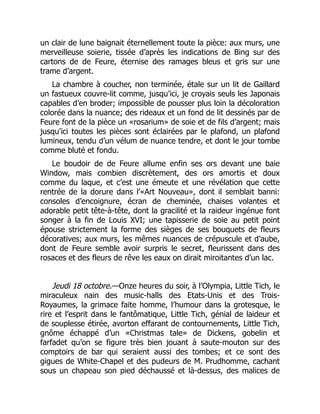 un clair de lune baignait éternellement toute la pièce: aux murs, une
merveilleuse soierie, tissée d’après les indications de Bing sur des
cartons de de Feure, éternise des ramages bleus et gris sur une
trame d’argent.
La chambre à coucher, non terminée, étale sur un lit de Gaillard
un fastueux couvre-lit comme, jusqu’ici, je croyais seuls les Japonais
capables d’en broder; impossible de pousser plus loin la décoloration
colorée dans la nuance; des rideaux et un fond de lit dessinés par de
Feure font de la pièce un «rosarium» de soie et de fils d’argent; mais
jusqu’ici toutes les pièces sont éclairées par le plafond, un plafond
lumineux, tendu d’un vélum de nuance tendre, et dont le jour tombe
comme bluté et fondu.
Le boudoir de de Feure allume enfin ses ors devant une baie
Window, mais combien discrètement, des ors amortis et doux
comme du laque, et c’est une émeute et une révélation que cette
rentrée de la dorure dans l’«Art Nouveau», dont il semblait banni:
consoles d’encoignure, écran de cheminée, chaises volantes et
adorable petit tête-à-tête, dont la gracilité et la raideur ingénue font
songer à la fin de Louis XVI; une tapisserie de soie au petit point
épouse strictement la forme des sièges de ses bouquets de fleurs
décoratives; aux murs, les mêmes nuances de crépuscule et d’aube,
dont de Feure semble avoir surpris le secret, fleurissent dans des
rosaces et des fleurs de rêve les eaux on dirait miroitantes d’un lac.
Jeudi 18 octobre.—Onze heures du soir, à l’Olympia, Little Tich, le
miraculeux nain des music-halls des Etats-Unis et des Trois-
Royaumes, la grimace faite homme, l’humour dans la grotesque, le
rire et l’esprit dans le fantômatique, Little Tich, génial de laideur et
de souplesse étirée, avorton effarant de contournements, Little Tich,
gnôme échappé d’un «Christmas tale» de Dickens, gobelin et
farfadet qu’on se figure très bien jouant à saute-mouton sur des
comptoirs de bar qui seraient aussi des tombes; et ce sont des
gigues de White-Chapel et des pudeurs de M. Prudhomme, cachant
sous un chapeau son pied déchaussé et là-dessus, des malices de
 