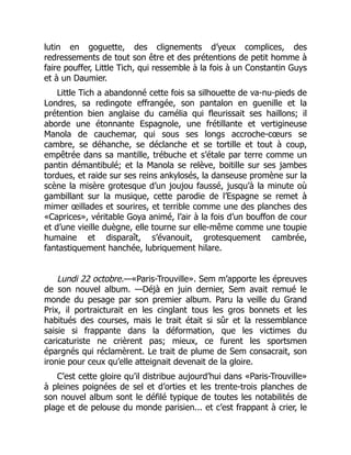 lutin en goguette, des clignements d’yeux complices, des
redressements de tout son être et des prétentions de petit homme à
faire pouffer, Little Tich, qui ressemble à la fois à un Constantin Guys
et à un Daumier.
Little Tich a abandonné cette fois sa silhouette de va-nu-pieds de
Londres, sa redingote effrangée, son pantalon en guenille et la
prétention bien anglaise du camélia qui fleurissait ses haillons; il
aborde une étonnante Espagnole, une frétillante et vertigineuse
Manola de cauchemar, qui sous ses longs accroche-cœurs se
cambre, se déhanche, se déclanche et se tortille et tout à coup,
empêtrée dans sa mantille, trébuche et s’étale par terre comme un
pantin démantibulé; et la Manola se relève, boitille sur ses jambes
tordues, et raide sur ses reins ankylosés, la danseuse promène sur la
scène la misère grotesque d’un joujou faussé, jusqu’à la minute où
gambillant sur la musique, cette parodie de l’Espagne se remet à
mimer œillades et sourires, et terrible comme une des planches des
«Caprices», véritable Goya animé, l’air à la fois d’un bouffon de cour
et d’une vieille duègne, elle tourne sur elle-même comme une toupie
humaine et disparaît, s’évanouit, grotesquement cambrée,
fantastiquement hanchée, lubriquement hilare.
Lundi 22 octobre.—«Paris-Trouville». Sem m’apporte les épreuves
de son nouvel album. —Déjà en juin dernier, Sem avait remué le
monde du pesage par son premier album. Paru la veille du Grand
Prix, il portraicturait en les cinglant tous les gros bonnets et les
habitués des courses, mais le trait était si sûr et la ressemblance
saisie si frappante dans la déformation, que les victimes du
caricaturiste ne crièrent pas; mieux, ce furent les sportsmen
épargnés qui réclamèrent. Le trait de plume de Sem consacrait, son
ironie pour ceux qu’elle atteignait devenait de la gloire.
C’est cette gloire qu’il distribue aujourd’hui dans «Paris-Trouville»
à pleines poignées de sel et d’orties et les trente-trois planches de
son nouvel album sont le défilé typique de toutes les notabilités de
plage et de pelouse du monde parisien... et c’est frappant à crier, le
 