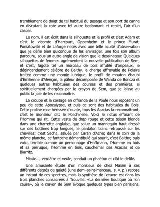 tremblement de doigt de tel habitué du pesage et son port de canne
en discutant la cote avec tel autre bedonnant et replet, l’air d’un
casoar.
Le nom, il est écrit dans la silhouette et le profil et c’est Adam et
c’est le vicomte d’Harcourt, Oppenheim et le prince Murat,
Poniatowski et de Laforge notés avec une telle acuité d’observation
que je défie bien quiconque de les envisager, une fois son album
parcouru, sous un autre angle de vision que le dessinateur. Quelques
silhouettes de femmes agrémentent la nouvelle publication de Sem,
et c’est, fagoté tel un morceau de bois affublé d’oripeaux, le
dégingandement célèbre de Balthy, la charge effroyable de Polaire
traitée comme une momie lubrique, le profil de mouton ébaubi
d’Emilienne d’Alençon, la pâleur décomposée de Wanda de Boncza et
quelques autres habituées des courses et des premières, si
spirituellement chargées par le crayon de Sem, que je laisse au
public la joie de les reconnaître.
La croupe et le corsage en offrande de la Poule nous reposent un
peu de cette Apocalypse, et puis ce sont des habituées du Bois.
Cette praline rose hérissée d’ouate, tous les Acacias la reconnaîtront,
c’est le monsieur dit: le Polichinelle. Voici le rictus effarant de
l’Homme qui rit. Cette veste de drap rouge et cette toison blonde
dans une charrette anglaise, que salue un mannequin haut dressé
sur des bottines trop longues, le pantalon blanc retroussé sur les
chevilles: c’est Sacha, saluée par Caran d’Ache; dans le coin de la
même planche, ce fantoche démantibulé qui sourit, c’est Balthy; puis
voici, terrible comme un personnage d’Hoffmann, l’Homme en bois
et sa perruque, l’Homme en bois, cauchemar des Acacias et de
Biarritz.
Missie..., verdâtre et veule, conduit un phaéton et clôt le défilé.
Une amusante étude d’un monsieur de chez Maxim à ses
différents degrés de gaieté (une demi-saint-marceau, s. v. p.) repose
un instant de ces spectres, mais la synthèse de l’œuvre est dans les
trois planches consacrées à Trouville. «La dernière boutique où l’on
cause», où le crayon de Sem évoque quelques types bien parisiens,
 