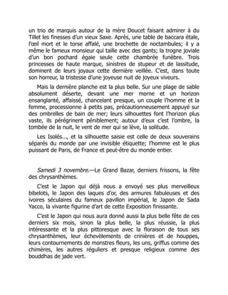 un trio de marquis autour de la mère Doucet faisant admirer à du
Tillet les finesses d’un vieux Saxe. Après, une table de baccara étale,
l’œil mort et le torse affalé, une brochette de noctambules; il y a
même le fameux monsieur qui taille avec des gants; la trogne joviale
d’un bon pochard égaie seule cette chambrée funèbre. Trois
princesses de haute marque, sinistres de stupeur et de lassitude,
dominent de leurs joyaux cette dernière veillée. C’est, dans toute
son horreur, la tristesse d’une joyeuse nuit de joyeux viveurs.
Mais la dernière planche est la plus belle. Sur une plage de sable
absolument déserte, devant une mer morne et un horizon
ensanglanté, affaissé, chancelant presque, un couple l’homme et la
femme, processionne à petits pas, précautionneusement appuyé sur
des ombrelles de bain de mer; leurs silhouettes font l’horizon plus
vaste, ils pérégrinent péniblement; autour d’eux c’est l’ombre, la
tombée de la nuit, le vent de mer qui se lève, la solitude.
Les Isolés..., et la silhouette saisie est celle de deux souverains
séparés du monde par une invisible étiquette; l’homme est le plus
puissant de Paris, de France et peut-être du monde entier.
Samedi 3 novembre.—Le Grand Bazar, derniers frissons, la fête
des chrysanthèmes.
C’est le Japon qui déjà nous a envoyé ses plus merveilleux
bibelots, le Japon des laques d’or, des armures fabuleuses et des
ivoires séculaires du fameux pavillon impérial, le Japon de Sada
Yacco, la vivante figurine d’art de cette Exposition finissante.
C’est le Japon qui nous aura donné aussi la plus belle fête de ces
derniers six mois, sinon la plus belle, la plus réussie, la plus
intéressante et la plus pittoresque avec la floraison de tous ses
chrysanthèmes, leur échevèlements de crinières et de houppes,
leurs contournements de monstres fleurs, les uns, griffus comme des
chimères, les autres réguliers et presque religieux comme des
bouddhas de jade vert.
 