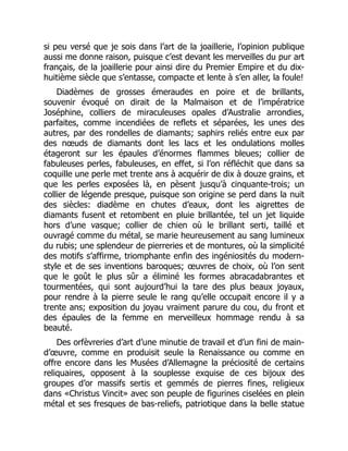 si peu versé que je sois dans l’art de la joaillerie, l’opinion publique
aussi me donne raison, puisque c’est devant les merveilles du pur art
français, de la joaillerie pour ainsi dire du Premier Empire et du dix-
huitième siècle que s’entasse, compacte et lente à s’en aller, la foule!
Diadèmes de grosses émeraudes en poire et de brillants,
souvenir évoqué on dirait de la Malmaison et de l’impératrice
Joséphine, colliers de miraculeuses opales d’Australie arrondies,
parfaites, comme incendiées de reflets et séparées, les unes des
autres, par des rondelles de diamants; saphirs reliés entre eux par
des nœuds de diamants dont les lacs et les ondulations molles
étageront sur les épaules d’énormes flammes bleues; collier de
fabuleuses perles, fabuleuses, en effet, si l’on réfléchit que dans sa
coquille une perle met trente ans à acquérir de dix à douze grains, et
que les perles exposées là, en pèsent jusqu’à cinquante-trois; un
collier de légende presque, puisque son origine se perd dans la nuit
des siècles: diadème en chutes d’eaux, dont les aigrettes de
diamants fusent et retombent en pluie brillantée, tel un jet liquide
hors d’une vasque; collier de chien où le brillant serti, taillé et
ouvragé comme du métal, se marie heureusement au sang lumineux
du rubis; une splendeur de pierreries et de montures, où la simplicité
des motifs s’affirme, triomphante enfin des ingéniosités du modern-
style et de ses inventions baroques; œuvres de choix, où l’on sent
que le goût le plus sûr a éliminé les formes abracadabrantes et
tourmentées, qui sont aujourd’hui la tare des plus beaux joyaux,
pour rendre à la pierre seule le rang qu’elle occupait encore il y a
trente ans; exposition du joyau vraiment parure du cou, du front et
des épaules de la femme en merveilleux hommage rendu à sa
beauté.
Des orfèvreries d’art d’une minutie de travail et d’un fini de main-
d’œuvre, comme en produisit seule la Renaissance ou comme en
offre encore dans les Musées d’Allemagne la préciosité de certains
reliquaires, opposent à la souplesse exquise de ces bijoux des
groupes d’or massifs sertis et gemmés de pierres fines, religieux
dans «Christus Vincit» avec son peuple de figurines ciselées en plein
métal et ses fresques de bas-reliefs, patriotique dans la belle statue
 