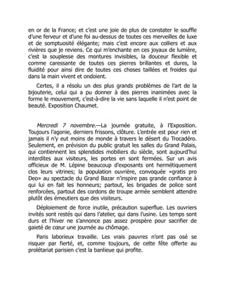 en or de la France; et c’est une joie de plus de constater le souffle
d’une ferveur et d’une foi au-dessus de toutes ces merveilles de luxe
et de somptuosité élégante; mais c’est encore aux colliers et aux
rivières que je reviens. Ce qui m’enchante en ces joyaux de lumière,
c’est la souplesse des montures invisibles, la douceur flexible et
comme caressante de toutes ces pierres brillantes et dures, la
fluidité pour ainsi dire de toutes ces choses taillées et froides qui
dans la main vivent et ondoient.
Certes, il a résolu un des plus grands problèmes de l’art de la
bijouterie, celui qui a pu donner à des pierres inanimées avec la
forme le mouvement, c’est-à-dire la vie sans laquelle il n’est point de
beauté. Exposition Chaumet.
Mercredi 7 novembre.—La journée gratuite, à l’Exposition.
Toujours l’agonie, derniers frissons, clôture. L’entrée est pour rien et
jamais il n’y eut moins de monde à travers le désert du Trocadéro.
Seulement, en prévision du public gratuit les salles du Grand Palais,
qui contiennent les splendides mobiliers du siècle, sont aujourd’hui
interdites aux visiteurs, les portes en sont fermées. Sur un avis
officieux de M. Lépine beaucoup d’exposants ont hermétiquement
clos leurs vitrines; la population ouvrière, convoquée «gratis pro
Deo» au spectacle du Grand Bazar n’inspire pas grande confiance à
qui lui en fait les honneurs; partout, les brigades de police sont
renforcées, partout des cordons de troupe armée semblent attendre
plutôt des émeutiers que des visiteurs.
Déploiement de force inutile, précaution superflue. Les ouvriers
invités sont restés qui dans l’atelier, qui dans l’usine. Les temps sont
durs et l’hiver ne s’annonce pas assez prospère pour sacrifier de
gaieté de cœur une journée au chômage.
Paris laborieux travaille. Les vrais pauvres n’ont pas osé se
risquer par fierté, et, comme toujours, de cette fête offerte au
prolétariat parisien c’est la banlieue qui profite.
 