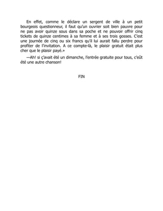 En effet, comme le déclare un sergent de ville à un petit
bourgeois questionneur, il faut qu’un ouvrier soit bien pauvre pour
ne pas avoir quinze sous dans sa poche et ne pouvoir offrir cinq
tickets de quinze centimes à sa femme et à ses trois gosses. C’est
une journée de cinq ou six francs qu’il lui aurait fallu perdre pour
profiter de l’invitation. A ce compte-là, le plaisir gratuit était plus
cher que le plaisir payé.»
—Ah! si ç’avait été un dimanche, l’entrée gratuite pour tous, c’eût
été une autre chanson!
FIN
 