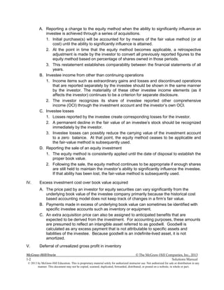McGraw-Hill/Irwin © The McGraw-Hill Companies, Inc., 2013
1-2 Solutions Manual
© 2013 by McGraw-Hill Education. This is proprietary material solely for authorized instructor use. Not authorized for sale or distribution in any
manner. This document may not be copied, scanned, duplicated, forwarded, distributed, or posted on a website, in whole or part.
A. Reporting a change to the equity method when the ability to significantly influence an
investee is achieved through a series of acquisitions.
1. Initial purchase(s) will be accounted for by means of the fair value method (or at
cost) until the ability to significantly influence is attained.
2. At the point in time that the equity method becomes applicable, a retrospective
adjustment is made by the investor to convert all previously reported figures to the
equity method based on percentage of shares owned in those periods.
3. This restatement establishes comparability between the financial statements of all
years.
B. Investee income from other than continuing operations
1. Income items such as extraordinary gains and losses and discontinued operations
that are reported separately by the investee should be shown in the same manner
by the investor. The materiality of these other investee income elements (as it
affects the investor) continues to be a criterion for separate disclosure.
2. The investor recognizes its share of investee reported other comprehensive
income (OCI) through the investment account and the investor’s own OCI.
C. Investee losses
1. Losses reported by the investee create corresponding losses for the investor.
2. A permanent decline in the fair value of an investee’s stock should be recognized
immediately by the investor.
3. Investee losses can possibly reduce the carrying value of the investment account
to a zero balance. At that point, the equity method ceases to be applicable and
the fair-value method is subsequently used.
D. Reporting the sale of an equity investment
1. The equity method is consistently applied until the date of disposal to establish the
proper book value.
2. Following the sale, the equity method continues to be appropriate if enough shares
are still held to maintain the investor’s ability to significantly influence the investee.
If that ability has been lost, the fair-value method is subsequently used.
IV. Excess investment cost over book value acquired
A. The price paid by an investor for equity securities can vary significantly from the
underlying book value of the investee company primarily because the historical cost
based accounting model does not keep track of changes in a firm’s fair value.
B. Payments made in excess of underlying book value can sometimes be identified with
specific investee accounts such as inventory or equipment.
C. An extra acquisition price can also be assigned to anticipated benefits that are
expected to be derived from the investment. For accounting purposes, these amounts
are presumed to reflect an intangible asset referred to as goodwill. Goodwill is
calculated as any excess payment that is not attributable to specific assets and
liabilities of the investee. Because goodwill is an indefinite-lived asset, it is not
amortized.
V. Deferral of unrealized gross profit in inventory
 