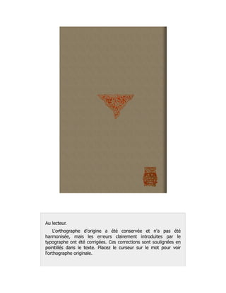 Au lecteur.
L'orthographe d'origine a été conservée et n'a pas été
harmonisée, mais les erreurs clairement introduites par le
typographe ont été corrigées. Ces corrections sont soulignées en
pointillés dans le texte. Placez le curseur sur le mot pour voir
l'orthographe originale.
 