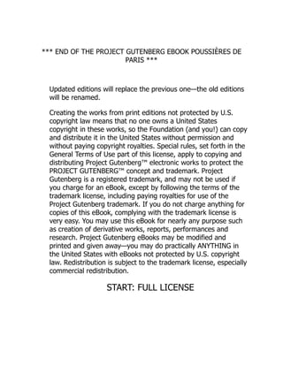 *** END OF THE PROJECT GUTENBERG EBOOK POUSSIÈRES DE
PARIS ***
Updated editions will replace the previous one—the old editions
will be renamed.
Creating the works from print editions not protected by U.S.
copyright law means that no one owns a United States
copyright in these works, so the Foundation (and you!) can copy
and distribute it in the United States without permission and
without paying copyright royalties. Special rules, set forth in the
General Terms of Use part of this license, apply to copying and
distributing Project Gutenberg™ electronic works to protect the
PROJECT GUTENBERG™ concept and trademark. Project
Gutenberg is a registered trademark, and may not be used if
you charge for an eBook, except by following the terms of the
trademark license, including paying royalties for use of the
Project Gutenberg trademark. If you do not charge anything for
copies of this eBook, complying with the trademark license is
very easy. You may use this eBook for nearly any purpose such
as creation of derivative works, reports, performances and
research. Project Gutenberg eBooks may be modified and
printed and given away—you may do practically ANYTHING in
the United States with eBooks not protected by U.S. copyright
law. Redistribution is subject to the trademark license, especially
commercial redistribution.
START: FULL LICENSE
 