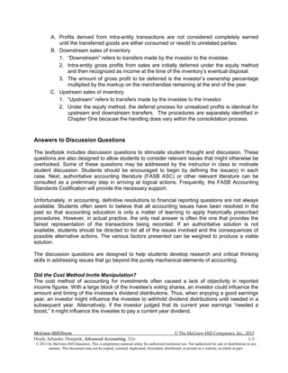 McGraw-Hill/Irwin © The McGraw-Hill Companies, Inc., 2013
Hoyle, Schaefer, Doupnik, Advanced Accounting, 11/e 1-3
© 2013 by McGraw-Hill Education. This is proprietary material solely for authorized instructor use. Not authorized for sale or distribution in any
manner. This document may not be copied, scanned, duplicated, forwarded, distributed, or posted on a website, in whole or part.
A. Profits derived from intra-entity transactions are not considered completely earned
until the transferred goods are either consumed or resold to unrelated parties.
B. Downstream sales of inventory
1. “Downstream” refers to transfers made by the investor to the investee.
2. Intra-entity gross profits from sales are initially deferred under the equity method
and then recognized as income at the time of the inventory’s eventual disposal.
3. The amount of gross profit to be deferred is the investor’s ownership percentage
multiplied by the markup on the merchandise remaining at the end of the year.
C. Upstream sales of inventory
1. “Upstream” refers to transfers made by the investee to the investor.
2. Under the equity method, the deferral process for unrealized profits is identical for
upstream and downstream transfers. The procedures are separately identified in
Chapter One because the handling does vary within the consolidation process.
Answers to Discussion Questions
The textbook includes discussion questions to stimulate student thought and discussion. These
questions are also designed to allow students to consider relevant issues that might otherwise be
overlooked. Some of these questions may be addressed by the instructor in class to motivate
student discussion. Students should be encouraged to begin by defining the issue(s) in each
case. Next, authoritative accounting literature (FASB ASC) or other relevant literature can be
consulted as a preliminary step in arriving at logical actions. Frequently, the FASB Accounting
Standards Codification will provide the necessary support.
Unfortunately, in accounting, definitive resolutions to financial reporting questions are not always
available. Students often seem to believe that all accounting issues have been resolved in the
past so that accounting education is only a matter of learning to apply historically prescribed
procedures. However, in actual practice, the only real answer is often the one that provides the
fairest representation of the transactions being recorded. If an authoritative solution is not
available, students should be directed to list all of the issues involved and the consequences of
possible alternative actions. The various factors presented can be weighed to produce a viable
solution.
The discussion questions are designed to help students develop research and critical thinking
skills in addressing issues that go beyond the purely mechanical elements of accounting.
Did the Cost Method Invite Manipulation?
The cost method of accounting for investments often caused a lack of objectivity in reported
income figures. With a large block of the investee’s voting shares, an investor could influence the
amount and timing of the investee’s dividend distributions. Thus, when enjoying a good earnings
year, an investor might influence the investee to withhold dividend distributions until needed in a
subsequent year. Alternatively, if the investor judged that its current year earnings “needed a
boost,” it might influence the investee to pay a current year dividend.
 