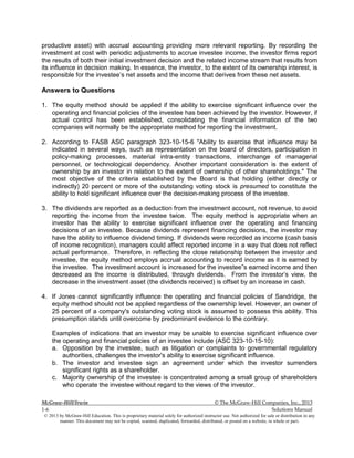 McGraw-Hill/Irwin © The McGraw-Hill Companies, Inc., 2013
1-6 Solutions Manual
© 2013 by McGraw-Hill Education. This is proprietary material solely for authorized instructor use. Not authorized for sale or distribution in any
manner. This document may not be copied, scanned, duplicated, forwarded, distributed, or posted on a website, in whole or part.
productive asset) with accrual accounting providing more relevant reporting. By recording the
investment at cost with periodic adjustments to accrue investee income, the investor firms report
the results of both their initial investment decision and the related income stream that results from
its influence in decision making. In essence, the investor, to the extent of its ownership interest, is
responsible for the investee’s net assets and the income that derives from these net assets.
Answers to Questions
1. The equity method should be applied if the ability to exercise significant influence over the
operating and financial policies of the investee has been achieved by the investor. However, if
actual control has been established, consolidating the financial information of the two
companies will normally be the appropriate method for reporting the investment.
2. According to FASB ASC paragraph 323-10-15-6 "Ability to exercise that influence may be
indicated in several ways, such as representation on the board of directors, participation in
policy-making processes, material intra-entity transactions, interchange of managerial
personnel, or technological dependency. Another important consideration is the extent of
ownership by an investor in relation to the extent of ownership of other shareholdings." The
most objective of the criteria established by the Board is that holding (either directly or
indirectly) 20 percent or more of the outstanding voting stock is presumed to constitute the
ability to hold significant influence over the decision-making process of the investee.
3. The dividends are reported as a deduction from the investment account, not revenue, to avoid
reporting the income from the investee twice. The equity method is appropriate when an
investor has the ability to exercise significant influence over the operating and financing
decisions of an investee. Because dividends represent financing decisions, the investor may
have the ability to influence dividend timing. If dividends were recorded as income (cash basis
of income recognition), managers could affect reported income in a way that does not reflect
actual performance. Therefore, in reflecting the close relationship between the investor and
investee, the equity method employs accrual accounting to record income as it is earned by
the investee. The investment account is increased for the investee”s earned income and then
decreased as the income is distributed, through dividends. From the investor’s view, the
decrease in the investment asset (the dividends received) is offset by an increase in cash.
4. If Jones cannot significantly influence the operating and financial policies of Sandridge, the
equity method should not be applied regardless of the ownership level. However, an owner of
25 percent of a company's outstanding voting stock is assumed to possess this ability. This
presumption stands until overcome by predominant evidence to the contrary.
Examples of indications that an investor may be unable to exercise significant influence over
the operating and financial policies of an investee include (ASC 323-10-15-10):
a. Opposition by the investee, such as litigation or complaints to governmental regulatory
authorities, challenges the investor's ability to exercise significant influence.
b. The investor and investee sign an agreement under which the investor surrenders
significant rights as a shareholder.
c. Majority ownership of the investee is concentrated among a small group of shareholders
who operate the investee without regard to the views of the investor.
 