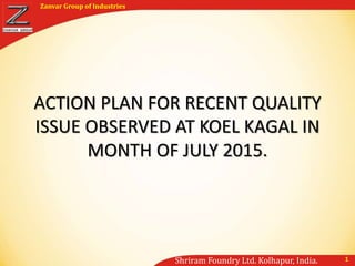 Shriram Foundry Ltd. Kolhapur, India.
Zanvar Group of Industries
1
ACTION PLAN FOR RECENT QUALITY
ISSUE OBSERVED AT KOEL KAGAL IN
MONTH OF JULY 2015.
 