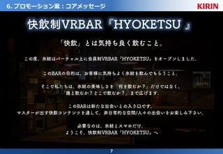 7
6. プロモーション案：コアメッセージ
「快飲」とは気持ち良く飲むこと。
この度、氷結はバーチャル上に会員制VRBAR『HYOKETSU』をオープンしました。
このBARの目的は、お客様に気持ちよく氷結を飲んでもらうこと。
そこで私たちは、氷結の美味しさを「何を飲むか？」だけではなく、
「誰と飲むか？どこで飲むか？」まで広げます。
このBARは新たな出会いとの入り口です。
マスターが出す快飲コンテンツを通して、非日常的な空間/人々の出会いをお楽しみ下さい。
必要なのは、氷結とスマホだけ。
ようこそ、快飲制VRBAR『HYOKETSU』へ
快飲制VRBAR『HYOKETSU 』
 