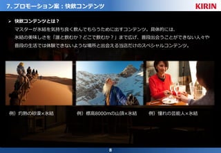 8
7. プロモーション案：快飲コンテンツ
Ø 快飲コンテンツとは？
マスターが氷結を気持ち良く飲んでもらうために出すコンテンツ。具体的には、
氷結の美味しさを「誰と飲むか？どこで飲むか？」まで広げ、普段出会うことができない⼈々や
普段の⽣活では体験できないような場所と出会える当店だけのスペシャルコンテンツ。
例）灼熱の砂漠×氷結 例）標⾼8000mの⼭頂×氷結 例）憧れの芸能⼈×氷結
 