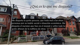 ¿Qué es lo que me disgusta?
Me disgusta la gente grocera, que trata mal a las otras
personas por su indole social o situación económica. Me
disgusta el racismo que hay en el mundo y sobre todo la
gente abusan de la nobleza de otras.
 
