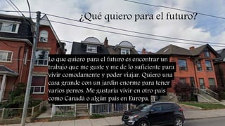 ¿Qué quiero para el futuro?
Lo que quiero para el futuro es encontrar un
trabajo que me guste y me de lo suficiente para
vivir comodamente y poder viajar. Quiero una
casa grande con un jardin enorme para tener
varios perros. Me gustaría vivir en otro país
como Canadá o algún país en Europa.
 