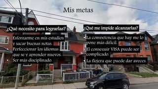 Mis metas
¿Qué necesito para lograrlas? ¿Qué me impide alcanzarlas?
• La competencia que hay me lo
pone más dificil.
• El conseguir VISA puede ser
complicado.
• La flojera que puede dar aveces.
• Esforzarme en mis estudios
y sacar buenas notas.
• Perfeccionar los idiomas
que se y aprender nuevos.
• Ser más disciplinado.
 
