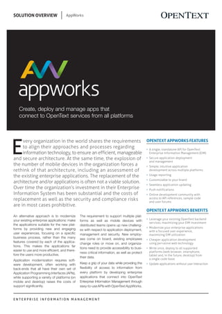 E N T E R P R I S E I N F O R M A T I O N M A N A G E M E N T
SOLUTION OVERVIEW AppWorks
OPENTEXT APPWORKS FEATURES
n	 A single, standalone API for OpenText
Enterprise Information Management (EIM)
n	 Secure application deployment
and management
n	 Simple, intuitive application
development across multiple platforms
n	 Usage reporting
n	 Customizable to your brand
n	 Seamless application updating
n	 Push notifications
n	 Online development community with
access to API references, sample code
and user forums
OPENTEXT APPWORKS BENEFITS
n	 Leverage your existing OpenText backend
services, maximizing your EIM investment
n	 Modernize your enterprise applications
with a focused user experience,
maximizing EIM utilization
n	 Cheaper application development
using pervasive web technology
n	 Write once, deploy to all supported
platforms (web browser, smartphone,
tablet and, in the future, desktop) from
a single code-base
n	 Update applications without user interaction
An alternative approach is to modernize
your existing enterprise applications: make
the applications suitable for the new plat-
forms by providing new and engaging
user experiences, focusing on a specific
business process, rather than the many
features covered by each of the applica-
tions. This makes the applications far
easier to use and more efficient, and there-
fore the users more productive.
Application modernization requires soft-
ware development, often working with
back-ends that all have their own set of
Application Programming Interfaces (APIs),
while supporting a variety of platforms (on
mobile and desktop) raises the costs of
support significantly.
Create, deploy and manage apps that
connect to OpenText services from all platforms
The requirement to support multiple plat-
forms as well as mobile devices with
distributed teams opens up new challeng-
es with respect to application deployment,
management and security. New employ-
ees come on board, existing employees
change roles or move on, and organiza-
tions need to provide accessibility to busi-
ness critical information, as well as protect
their data.
Keep a grip of your data while providing the
flexibility of access to information from
every platform by developing enterprise
applications that connect into OpenText
Enterprise Information Management through
easy-to-use APIs with OpenText AppWorks.
E
very organization in the world shares the requirements
to align their approaches and processes regarding
information technology, to ensure an efficient, manageable
and secure architecture. At the same time, the explosion of
the number of mobile devices in the organization forces a
rethink of that architecture, including an assessment of
the existing enterprise applications. The replacement of the
architecture and/or applications is often not a viable solution.
Over time the organization’s investment in their Enterprise
Information System has been substantial and the costs of
replacement as well as the security and compliance risks
are in most cases prohibitive.
 
