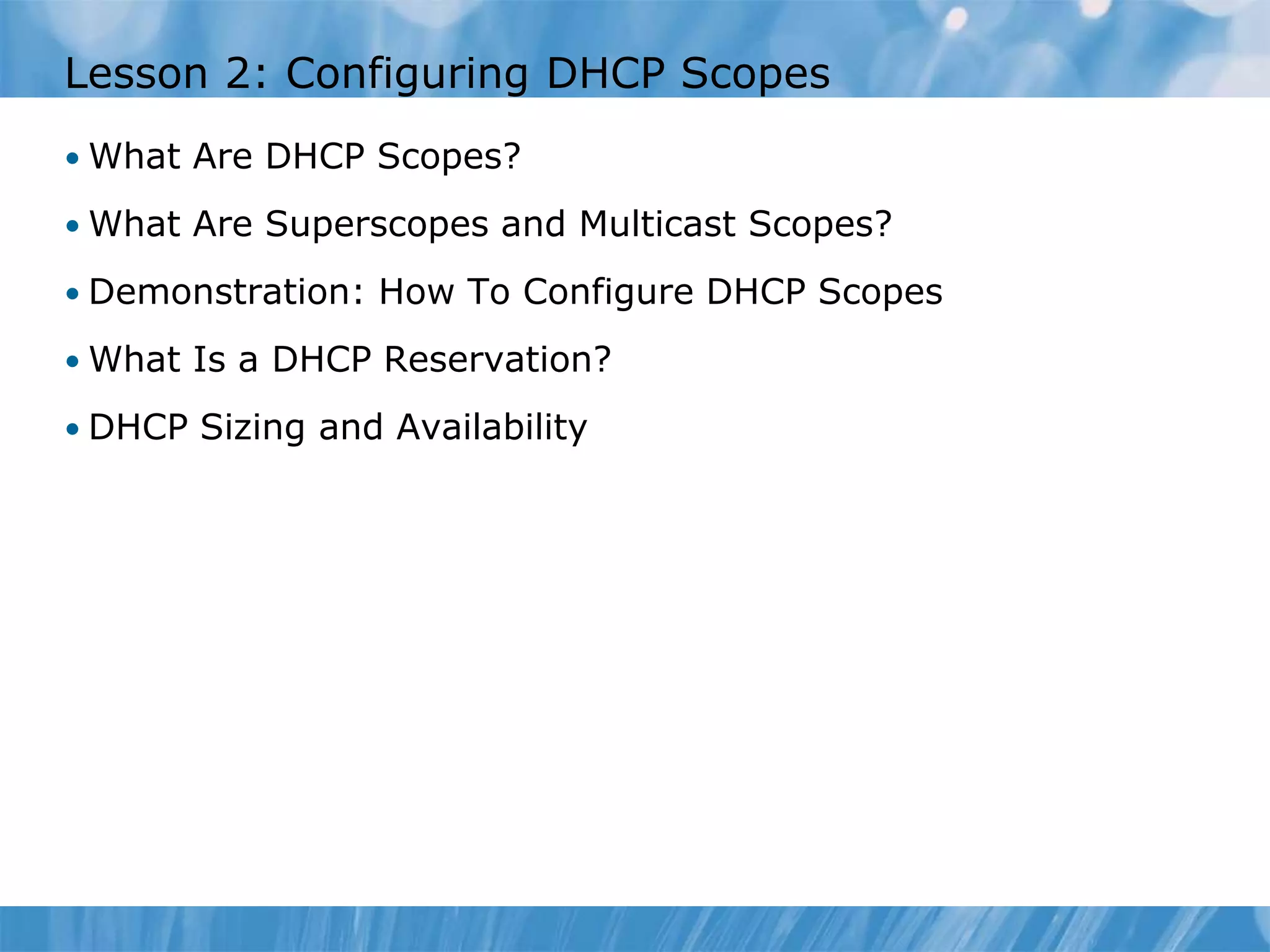 Lesson 2: Configuring DHCP Scopes
• What Are DHCP Scopes?
• What Are Superscopes and Multicast Scopes?
• Demonstration: How To Configure DHCP Scopes
• What Is a DHCP Reservation?
• DHCP Sizing and Availability
 