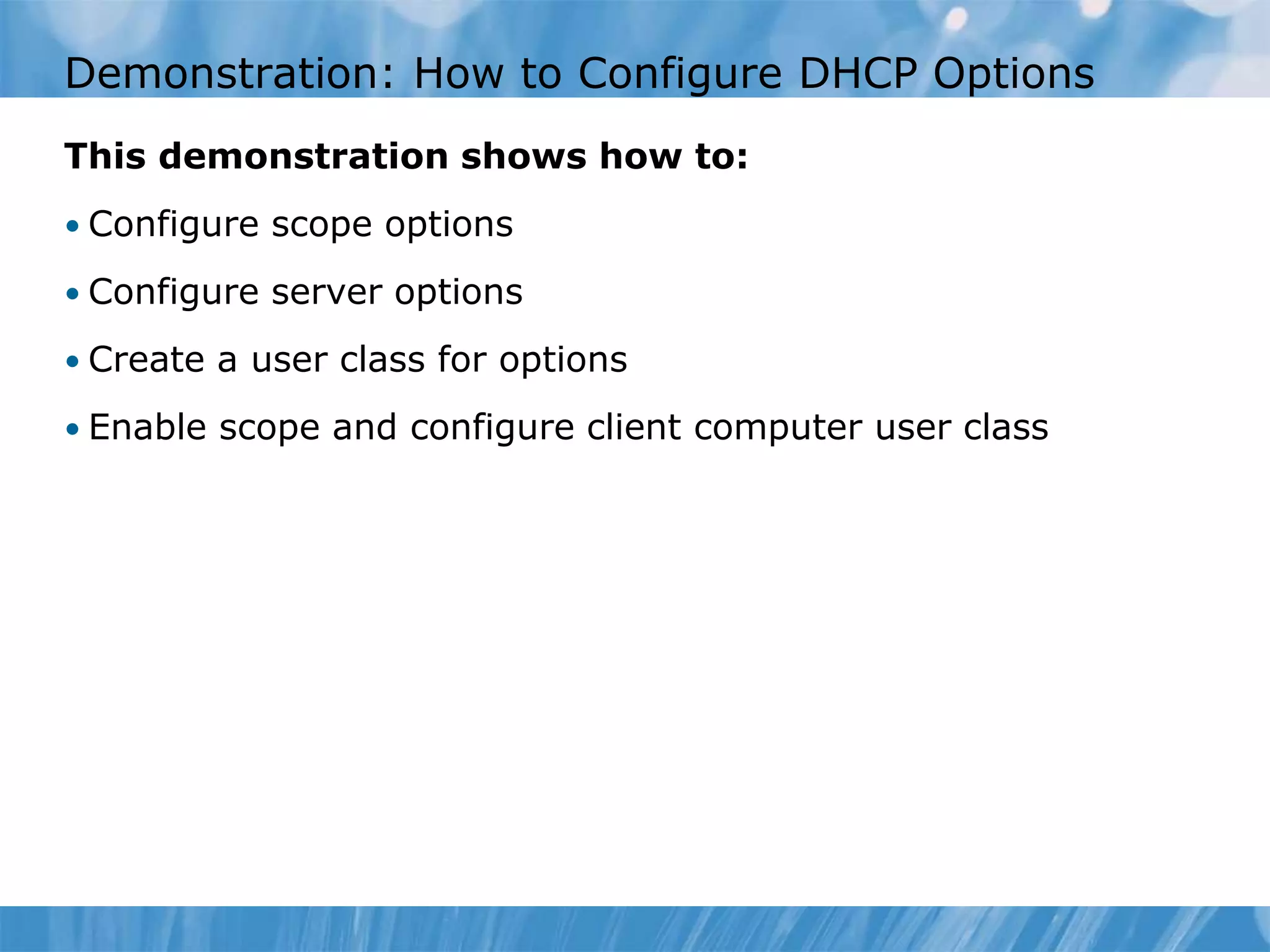 Demonstration: How to Configure DHCP Options
This demonstration shows how to:
• Configure scope options
• Configure server options
• Create a user class for options
• Enable scope and configure client computer user class
 