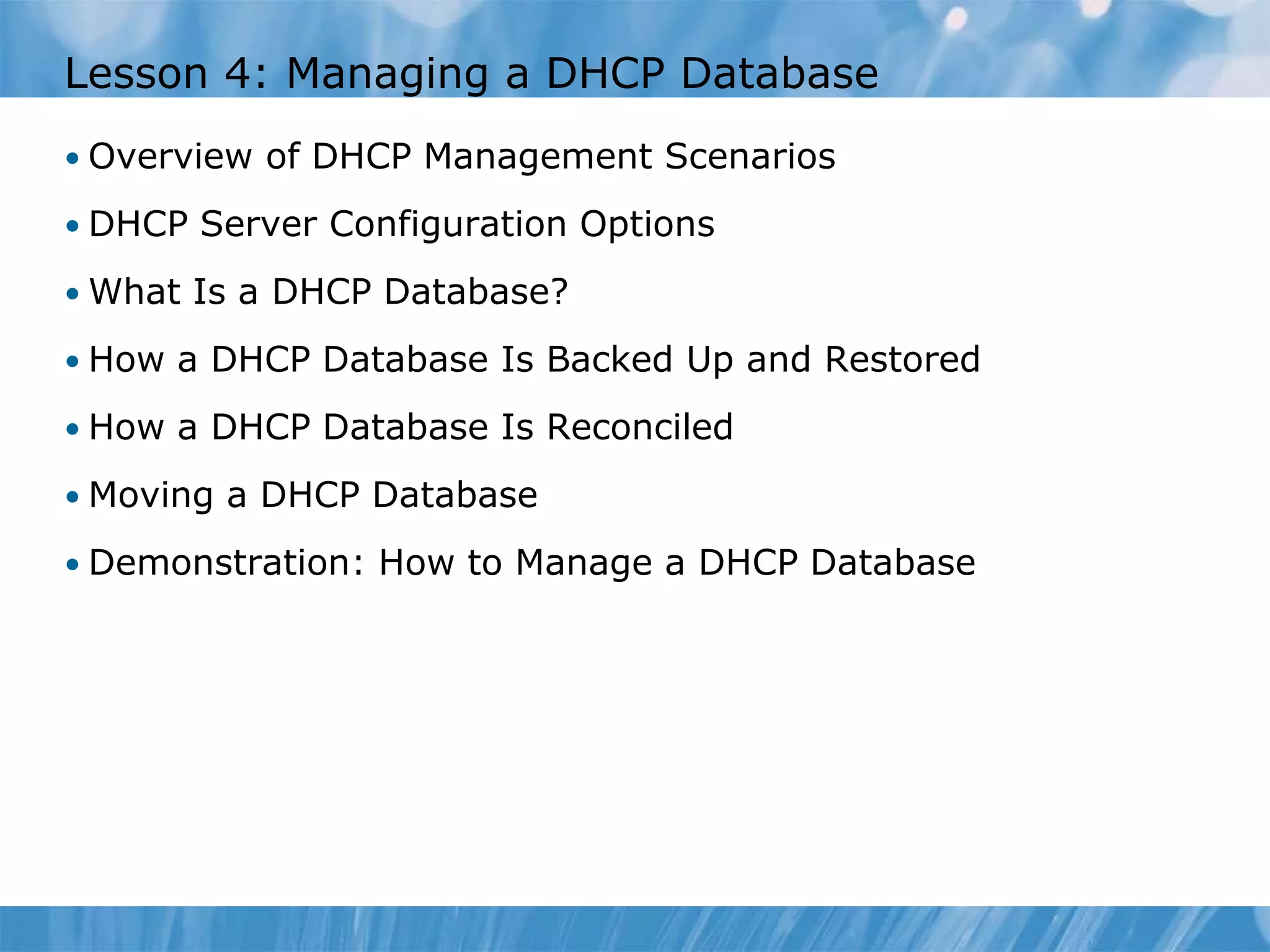 Lesson 4: Managing a DHCP Database
• Overview of DHCP Management Scenarios
• DHCP Server Configuration Options
• What Is a DHCP Database?
• How a DHCP Database Is Backed Up and Restored
• How a DHCP Database Is Reconciled
• Moving a DHCP Database
• Demonstration: How to Manage a DHCP Database
 