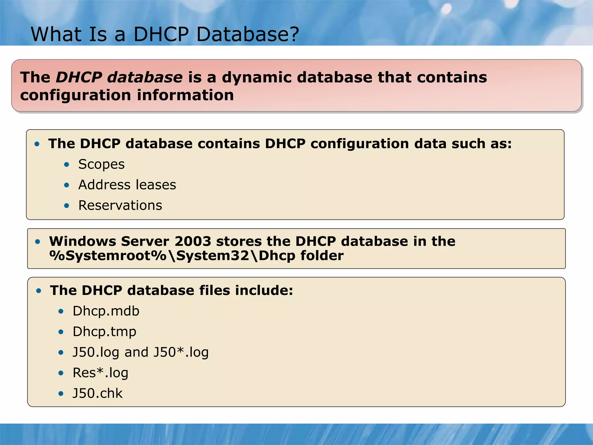 What Is a DHCP Database?
• Windows Server 2003 stores the DHCP database in the
%Systemroot%System32Dhcp folder
• The DHCP database files include:
• Dhcp.mdb
• Dhcp.tmp
• J50.log and J50*.log
• Res*.log
• J50.chk
The DHCP database is a dynamic database that contains
configuration information
• The DHCP database contains DHCP configuration data such as:
• Scopes
• Address leases
• Reservations
 