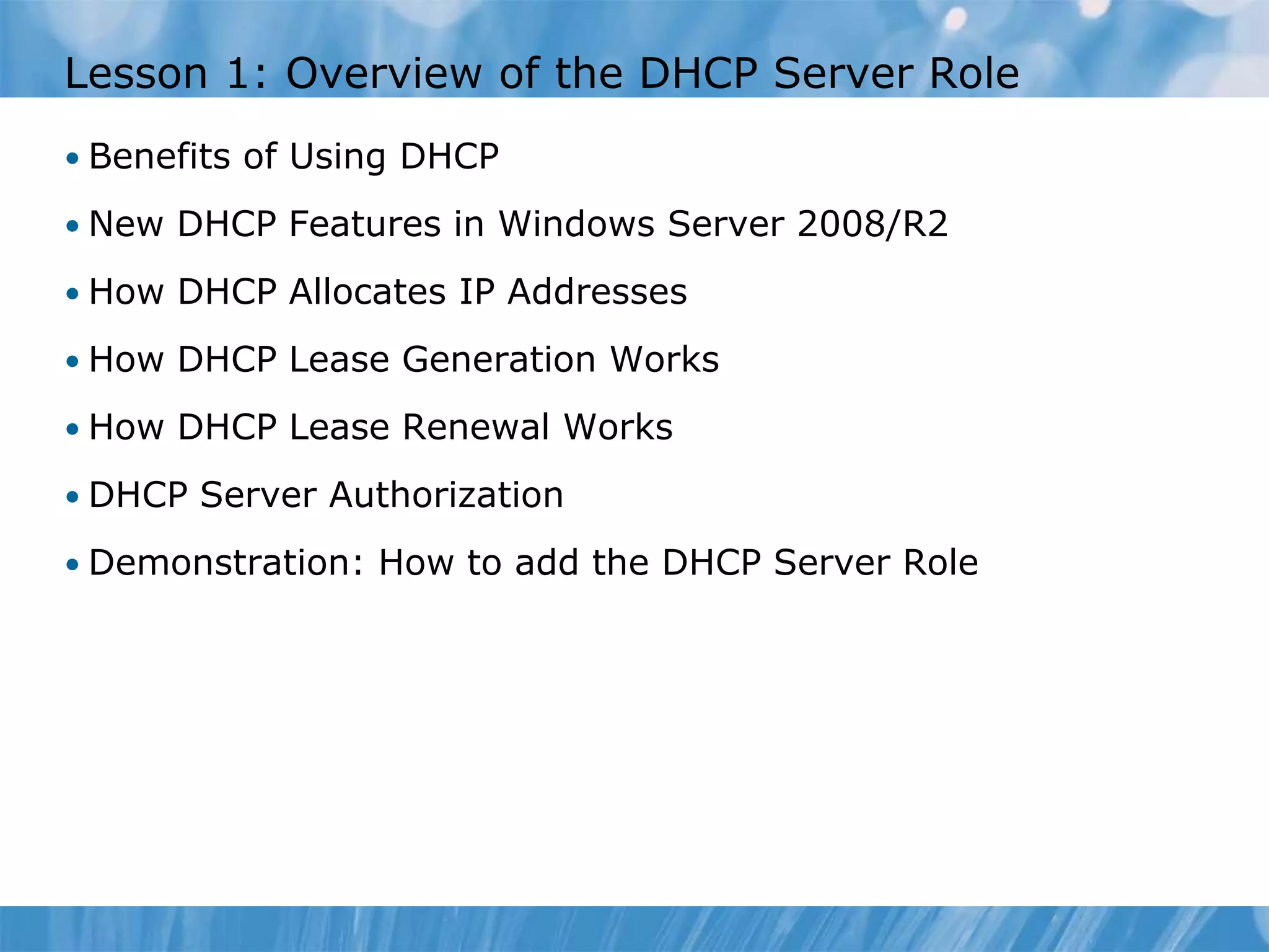 Lesson 1: Overview of the DHCP Server Role
• Benefits of Using DHCP
• New DHCP Features in Windows Server 2008/R2
• How DHCP Allocates IP Addresses
• How DHCP Lease Generation Works
• How DHCP Lease Renewal Works
• DHCP Server Authorization
• Demonstration: How to add the DHCP Server Role
 