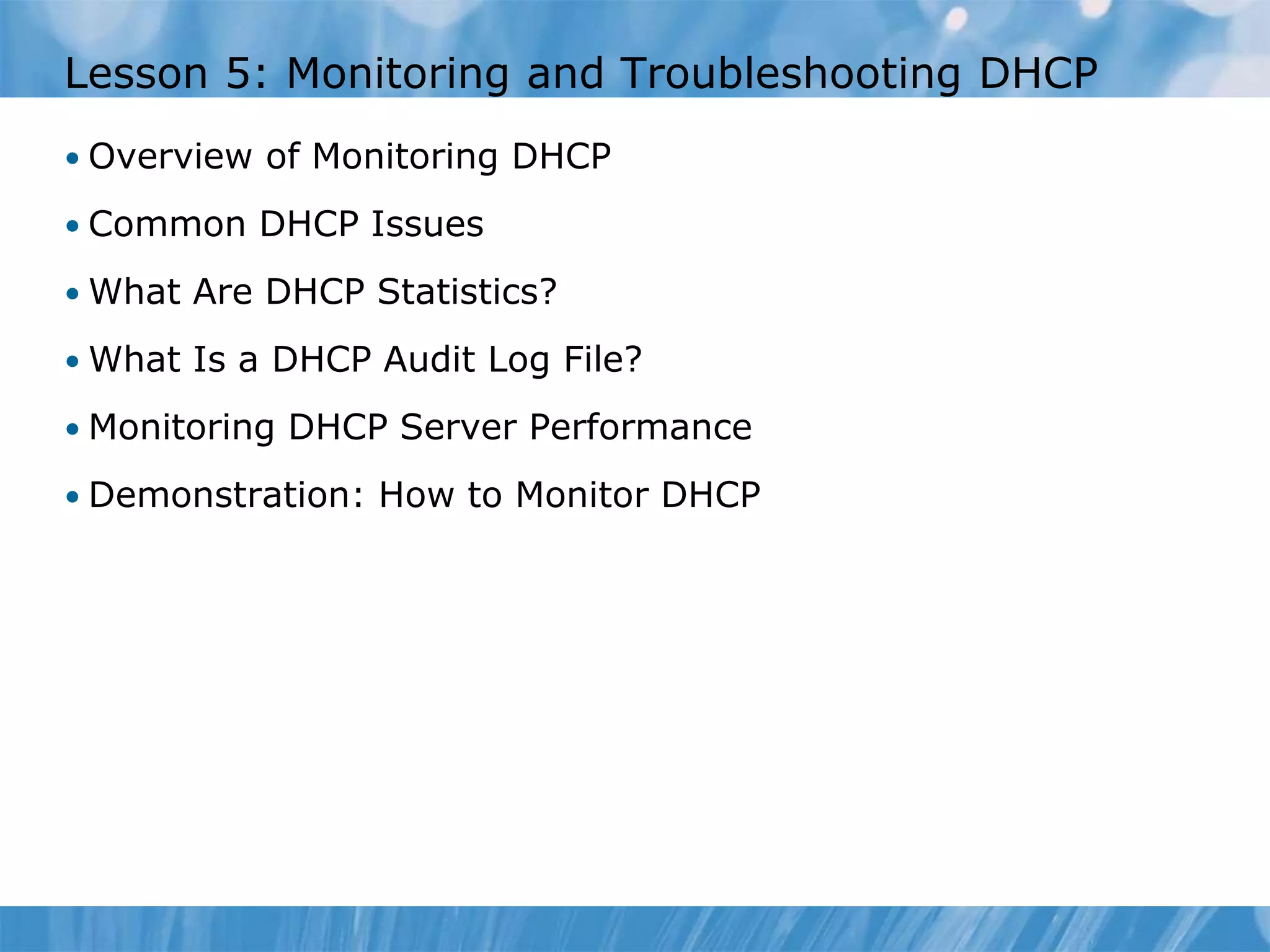 Lesson 5: Monitoring and Troubleshooting DHCP
• Overview of Monitoring DHCP
• Common DHCP Issues
• What Are DHCP Statistics?
• What Is a DHCP Audit Log File?
• Monitoring DHCP Server Performance
• Demonstration: How to Monitor DHCP
 