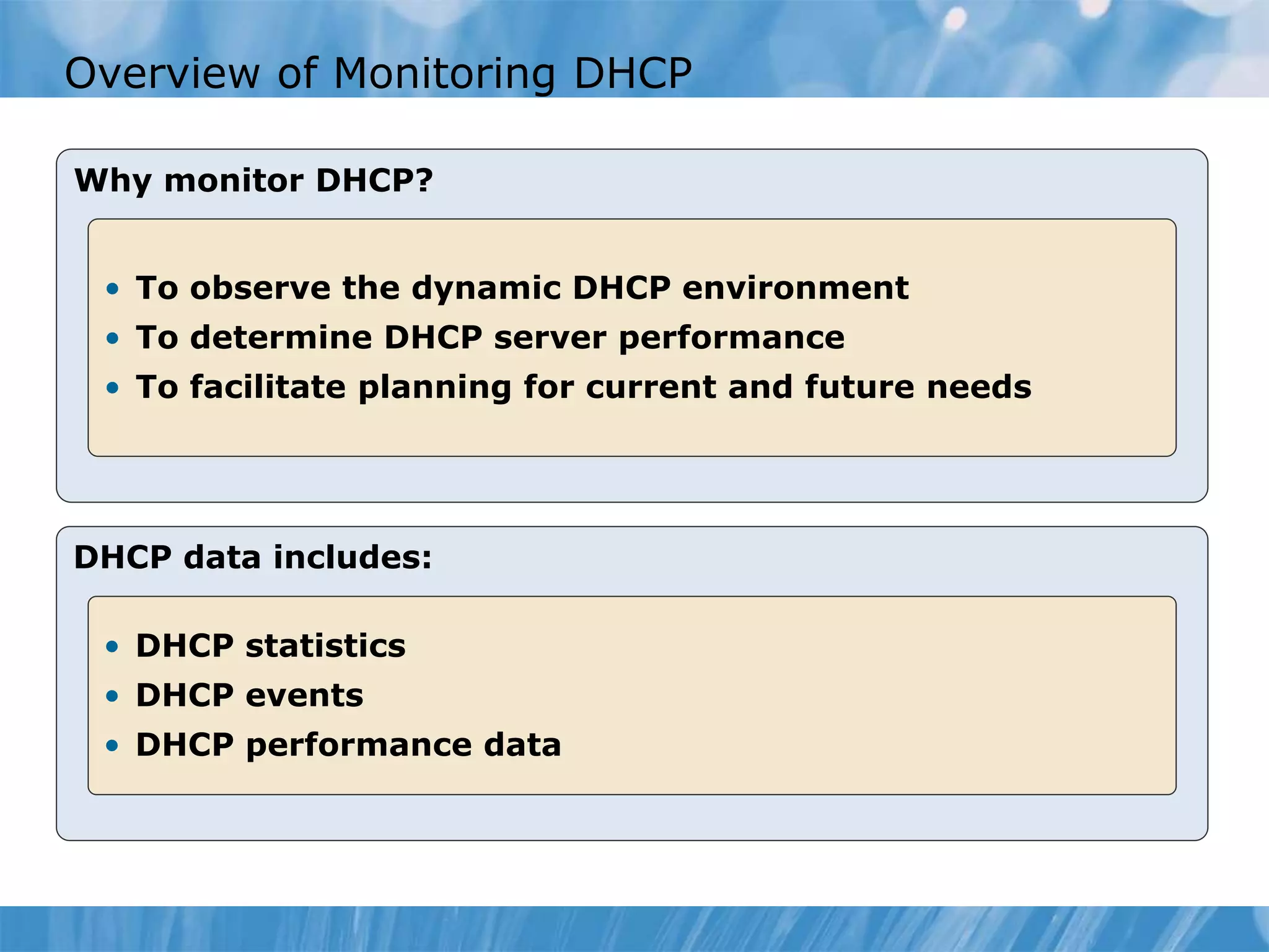 Overview of Monitoring DHCP
Why monitor DHCP?
• To observe the dynamic DHCP environment
• To determine DHCP server performance
• To facilitate planning for current and future needs
DHCP data includes:
• DHCP statistics
• DHCP events
• DHCP performance data
 
