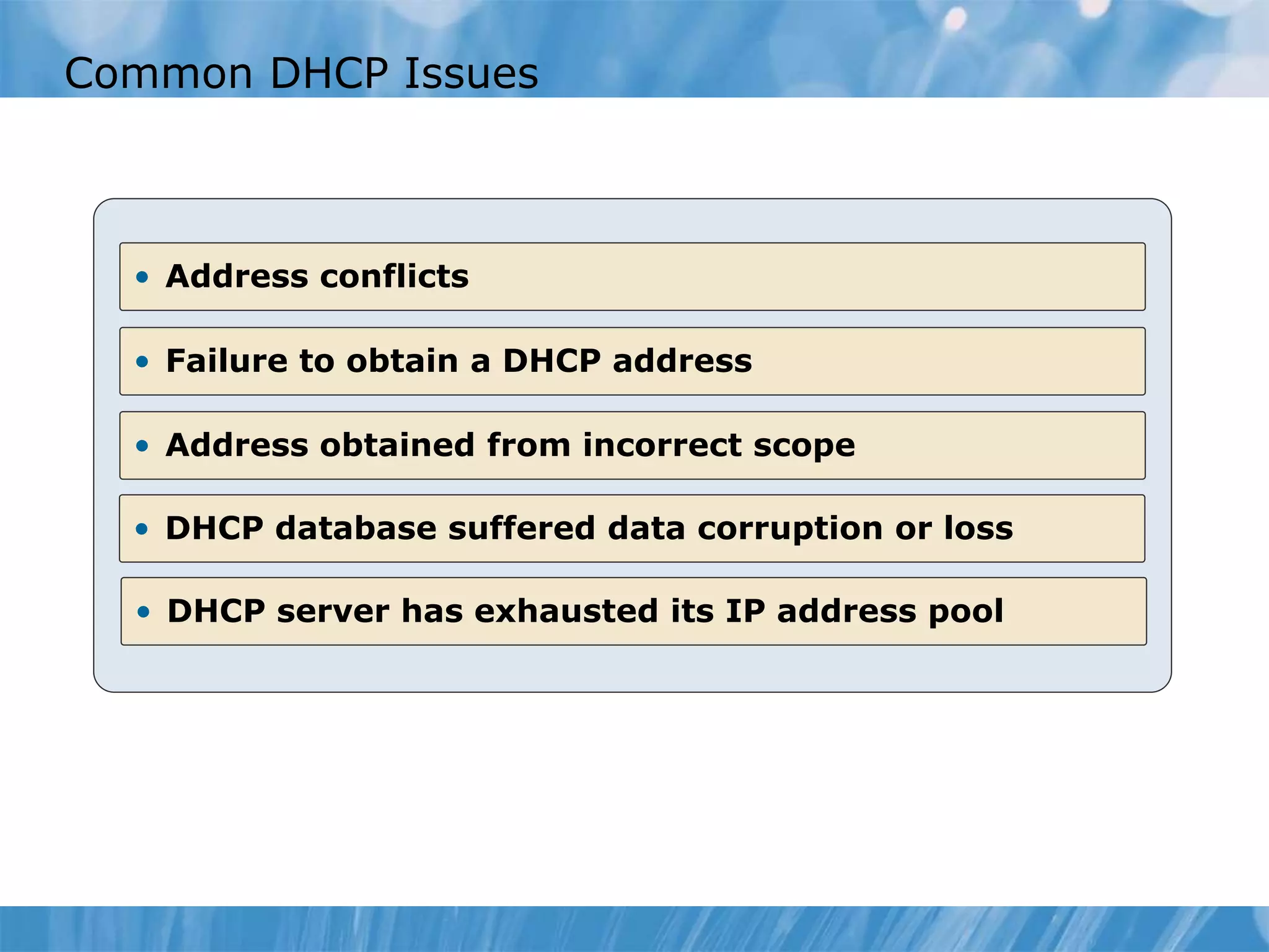 Common DHCP Issues
• Address conflicts
• Failure to obtain a DHCP address
• Address obtained from incorrect scope
• DHCP database suffered data corruption or loss
• DHCP server has exhausted its IP address pool
 