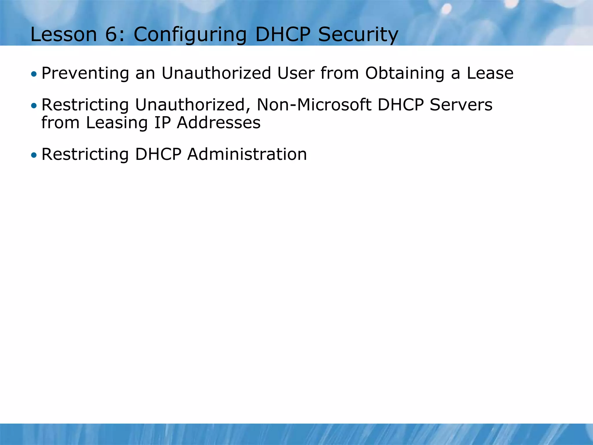 Lesson 6: Configuring DHCP Security
• Preventing an Unauthorized User from Obtaining a Lease
• Restricting Unauthorized, Non-Microsoft DHCP Servers
from Leasing IP Addresses
• Restricting DHCP Administration
 