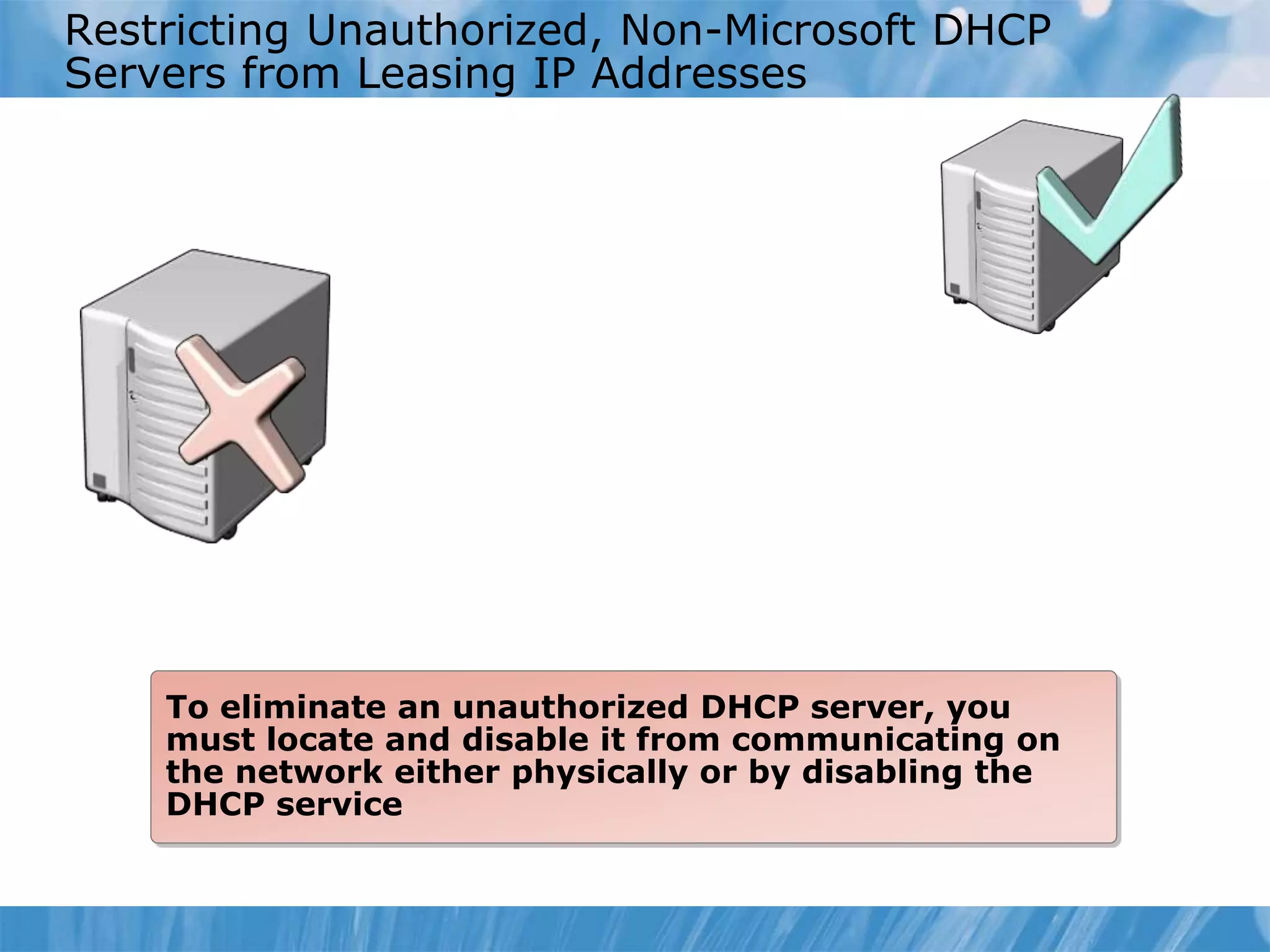 Restricting Unauthorized, Non-Microsoft DHCP
Servers from Leasing IP Addresses
To eliminate an unauthorized DHCP server, you
must locate and disable it from communicating on
the network either physically or by disabling the
DHCP service
 