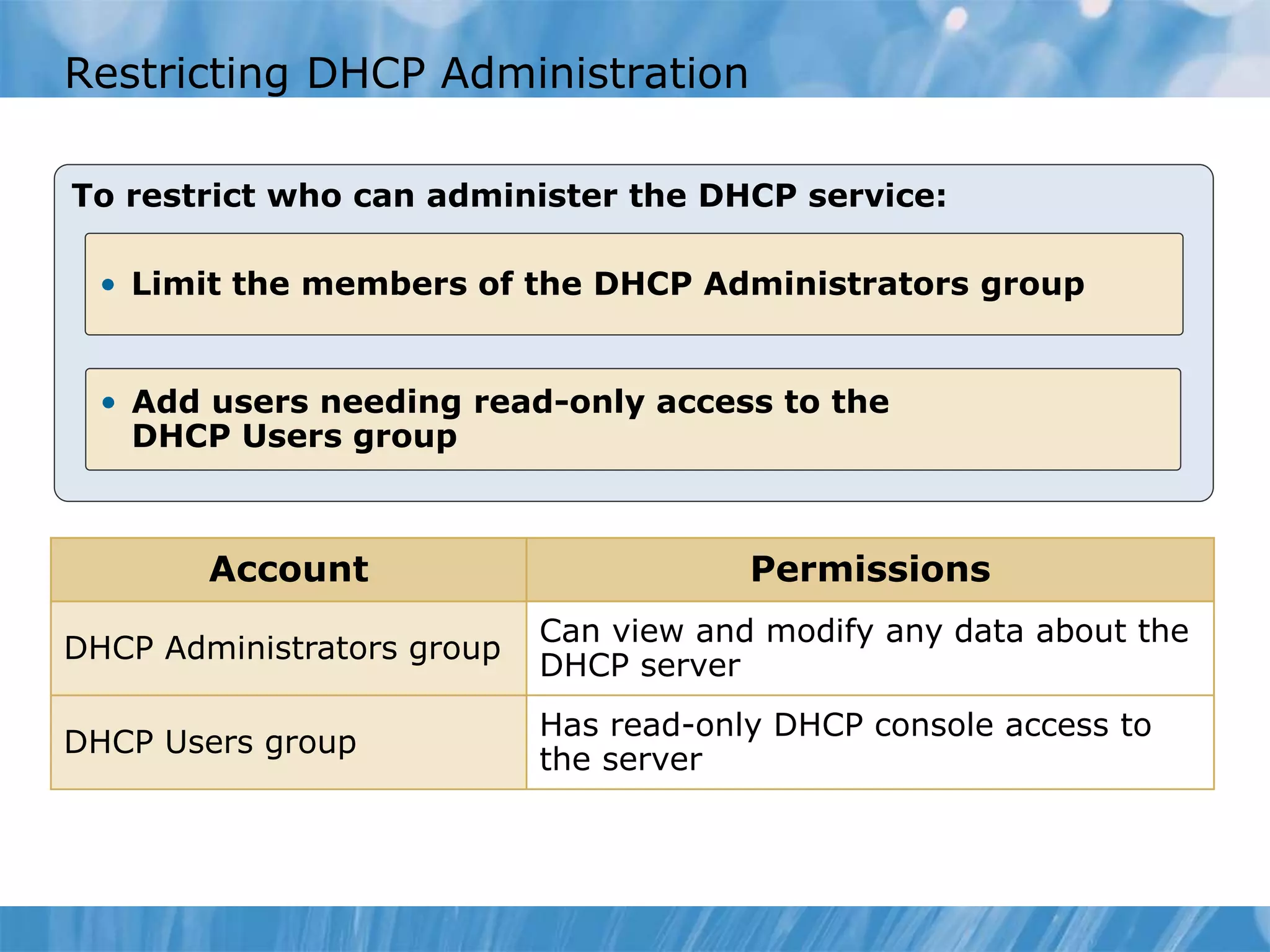 Restricting DHCP Administration
To restrict who can administer the DHCP service:
• Limit the members of the DHCP Administrators group
• Add users needing read-only access to the
DHCP Users group
Account Permissions
DHCP Administrators group
Can view and modify any data about the
DHCP server
DHCP Users group
Has read-only DHCP console access to
the server
 