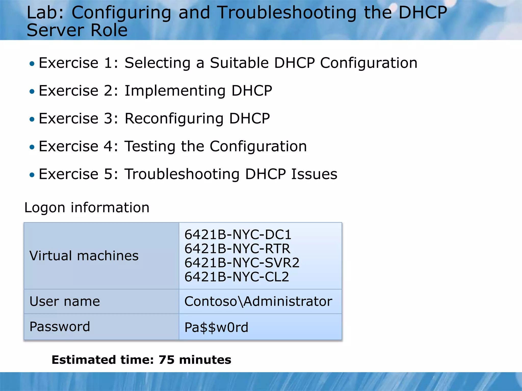 Lab: Configuring and Troubleshooting the DHCP
Server Role
• Exercise 1: Selecting a Suitable DHCP Configuration
• Exercise 2: Implementing DHCP
• Exercise 3: Reconfiguring DHCP
• Exercise 4: Testing the Configuration
• Exercise 5: Troubleshooting DHCP Issues
Estimated time: 75 minutes
Logon information
Virtual machines
6421B-NYC-DC1
6421B-NYC-RTR
6421B-NYC-SVR2
6421B-NYC-CL2
User name ContosoAdministrator
Password Pa$$w0rd
 
