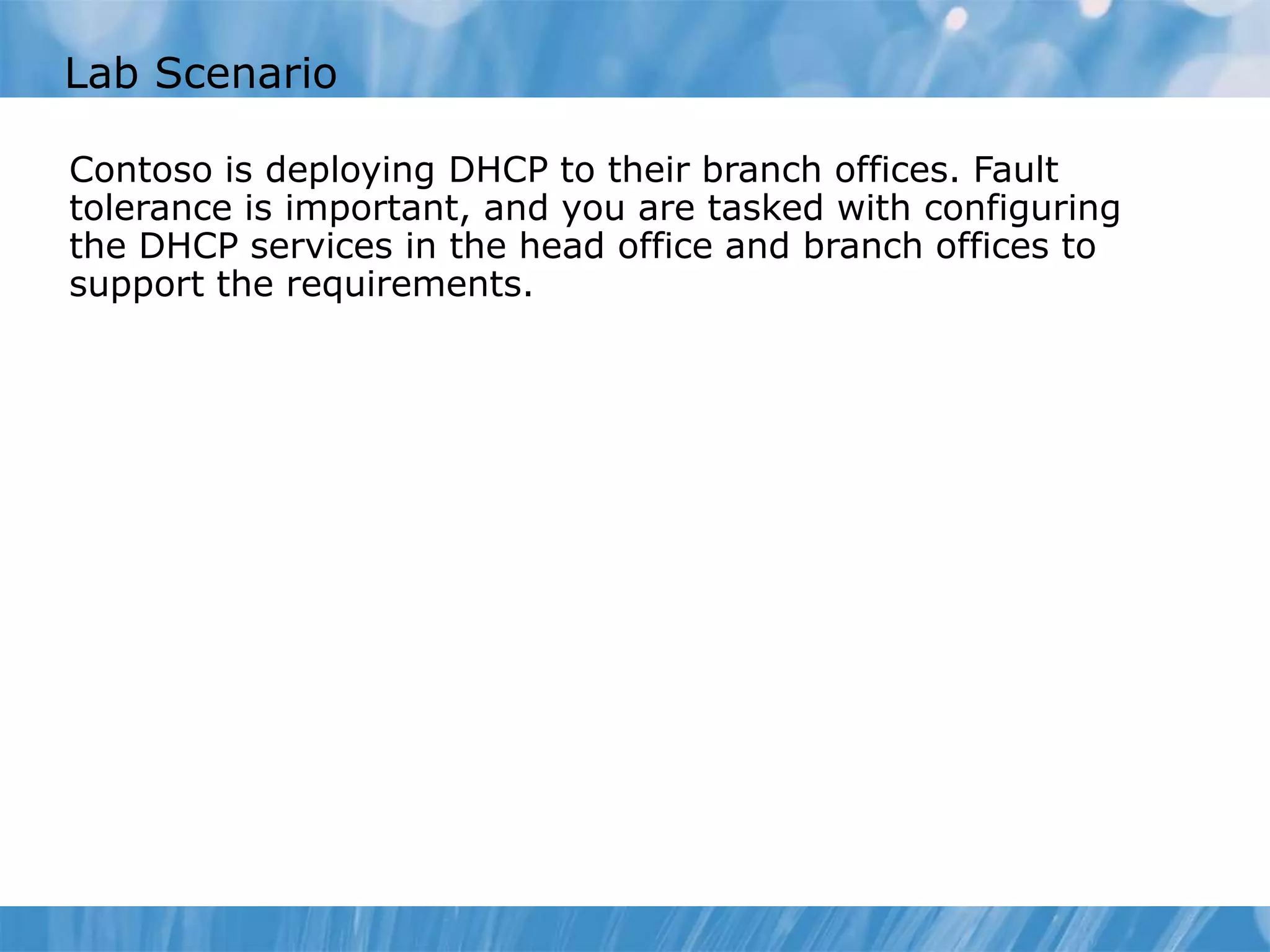 Lab Scenario
Contoso is deploying DHCP to their branch offices. Fault
tolerance is important, and you are tasked with configuring
the DHCP services in the head office and branch offices to
support the requirements.
 