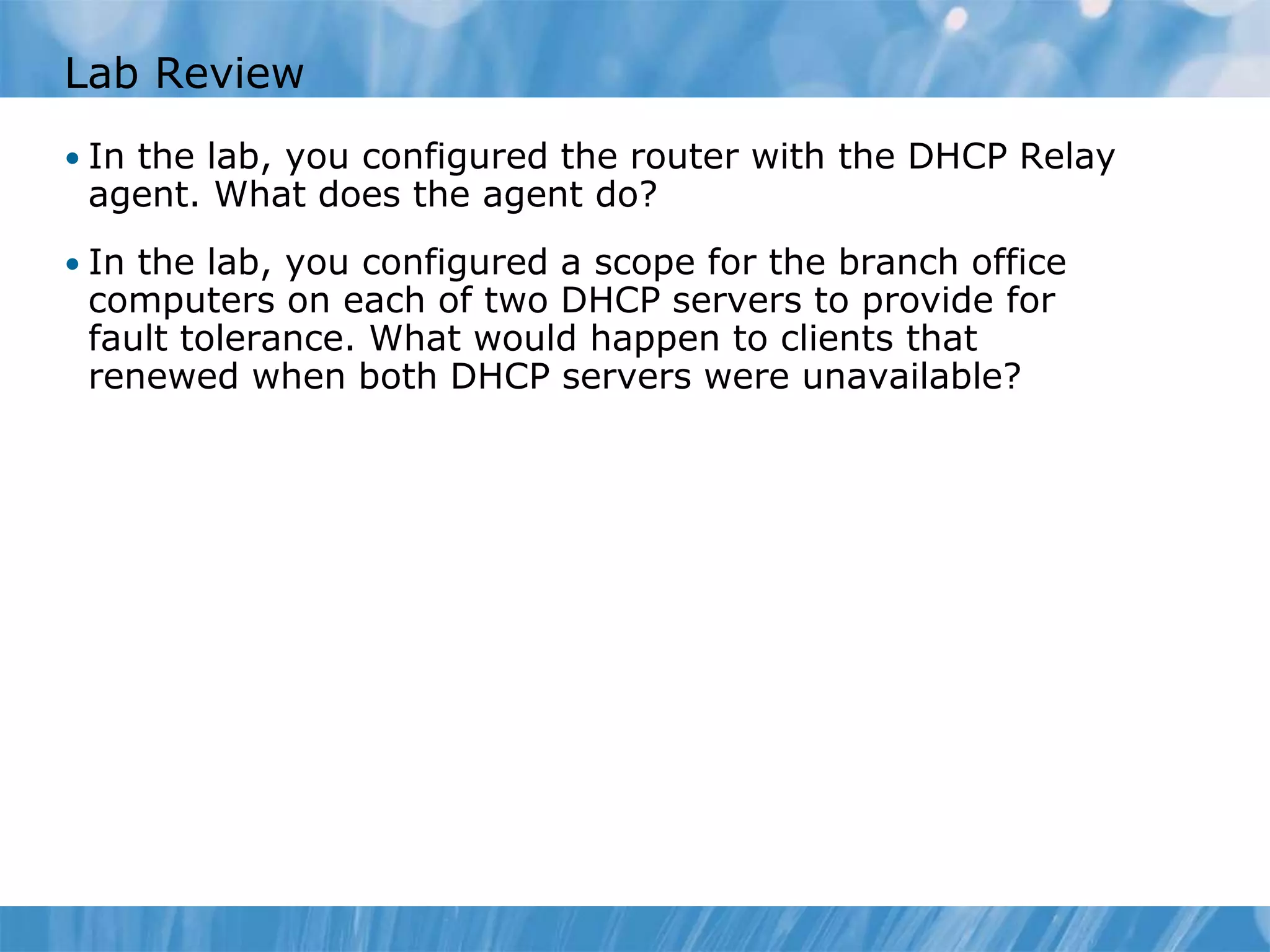 Lab Review
• In the lab, you configured the router with the DHCP Relay
agent. What does the agent do?
• In the lab, you configured a scope for the branch office
computers on each of two DHCP servers to provide for
fault tolerance. What would happen to clients that
renewed when both DHCP servers were unavailable?
 