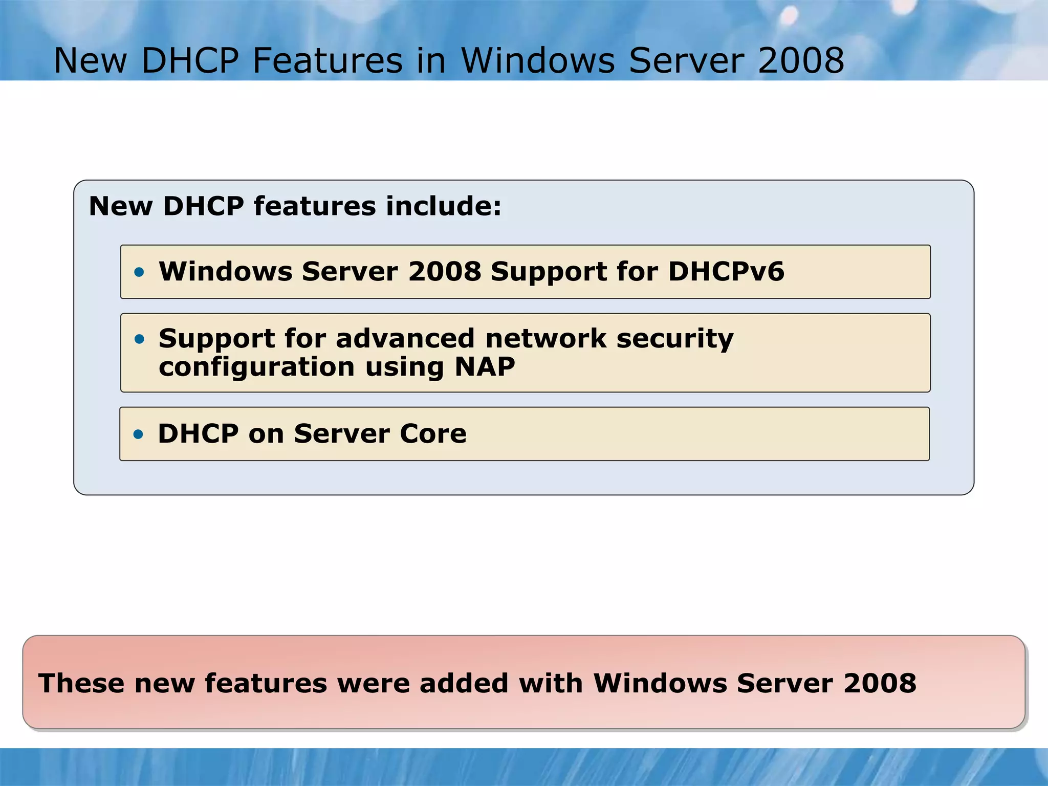 New DHCP Features in Windows Server 2008
New DHCP features include:
• Windows Server 2008 Support for DHCPv6
• Support for advanced network security
configuration using NAP
• DHCP on Server Core
These new features were added with Windows Server 2008
 