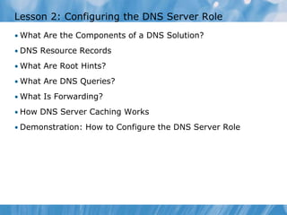 Lesson 2: Configuring the DNS Server Role
• What Are the Components of a DNS Solution?
• DNS Resource Records
• What Are Root Hints?
• What Are DNS Queries?
• What Is Forwarding?
• How DNS Server Caching Works
• Demonstration: How to Configure the DNS Server Role
 