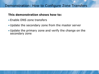 This demonstration shows how to:
• Enable DNS zone transfers
• Update the secondary zone from the master server
• Update the primary zone and verify the change on the
secondary zone
Demonstration: How to Configure Zone Transfers
 