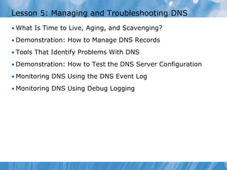 Lesson 5: Managing and Troubleshooting DNS
• What Is Time to Live, Aging, and Scavenging?
• Demonstration: How to Manage DNS Records
• Tools That Identify Problems With DNS
• Demonstration: How to Test the DNS Server Configuration
• Monitoring DNS Using the DNS Event Log
• Monitoring DNS Using Debug Logging
 