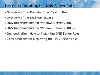 Lesson 1: Installing the DNS Server Role
• Overview of the Domain Name System Role
• Overview of the DNS Namespace
• DNS Improvements for Windows Server 2008
• DNS Improvements for Windows Server 2008 R2
• Demonstration: How to Install the DNS Server Role
• Considerations for Deploying the DNS Server Role
 