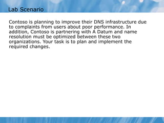 Lab Scenario
Contoso is planning to improve their DNS infrastructure due
to complaints from users about poor performance. In
addition, Contoso is partnering with A Datum and name
resolution must be optimized between these two
organizations. Your task is to plan and implement the
required changes.
 