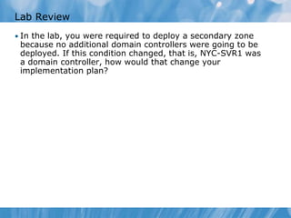 Lab Review
• In the lab, you were required to deploy a secondary zone
because no additional domain controllers were going to be
deployed. If this condition changed, that is, NYC-SVR1 was
a domain controller, how would that change your
implementation plan?
 