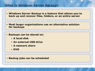 What Is Windows Server Backup?
• Windows Server Backup is a feature that allows you to
back up and recover files, folders, or an entire server
• Most larger organizations use an alternative solution
for backups
• Backups can be stored on:
• A local disk
• An external USB drive
• A network share
• DVD
• Backup jobs can be scheduled
 
